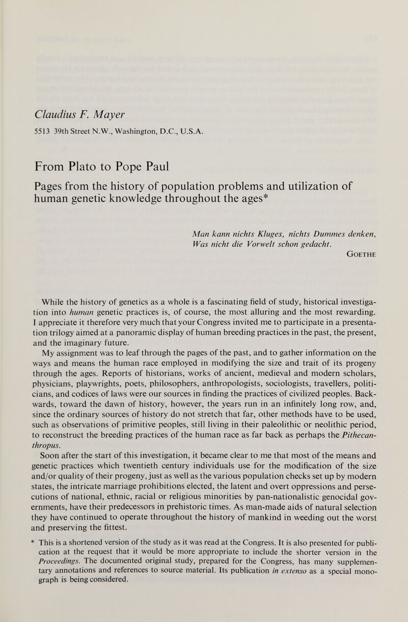 Claudius F. Mayer 5513 39th Street N.W., Washington, D.C., U.S.A. From Plato to Pope Paul Pages from the history of population problems and utilization of human genetic knowledge throughout the ages* Man kann nichts Kluges, nichts Dummes denken. Was nicht die Vorwelt schon gedacht. Goethe While the history of genetics as a whole is a fascinating field of study, historical investiga¬ tion into human genetic practices is, of course, the most alluring and the most rewarding. I appreciate it therefore very much that your Congress invited me to participate in a presenta¬ tion trilogy aimed at a panoramic display of human breeding practices in the past, the present, and the imaginary future. My assignment was to leaf through the pages of the past, and to gather information on the ways and means the human race employed in modifying the size and trait of its progeny through the ages. Reports of historians, works of ancient, medieval and modern scholars, physicians, playwrights, poets, philosophers, anthropologists, sociologists, travellers, politi¬ cians, and codices of laws were our sources in finding the practices of civilized peoples. Back¬ wards, toward the dawn of history, however, the years run in an infinitely long row, and, since the ordinary sources of history do not stretch that far, other methods have to be used, such as observations of primitive peoples, still living in their paleolithic or neolithic period, to reconstruct the breeding practices of the human race as far back as perhaps the Pithecan¬ thropus. Soon after the start of this investigation, it became clear to me that most of the means and genetic practices which twentieth century individuals use for the modification of the size and/or quality of their progeny, just as well as the various population checks set up by modern states, the intricate marriage prohibitions elected, the latent and overt oppressions and perse¬ cutions of national, ethnic, racial or religious minorities by pan-nationalistic genocidal gov¬ ernments, have their predecessors in prehistoric times. As man-made aids of natural selection they have continued to operate throughout the history of mankind in weeding out the worst and preserving the fittest. * This is a shortened version of the study as it was read at the Congress. It is also presented for publi¬ cation at the request that it would be more appropriate to include the shorter version in the Proceedings. The documented original study, prepared for the Congress, has many supplemen¬ tary annotations and references to source material. Its publication in extenso as a special mono¬ graph is being considered.