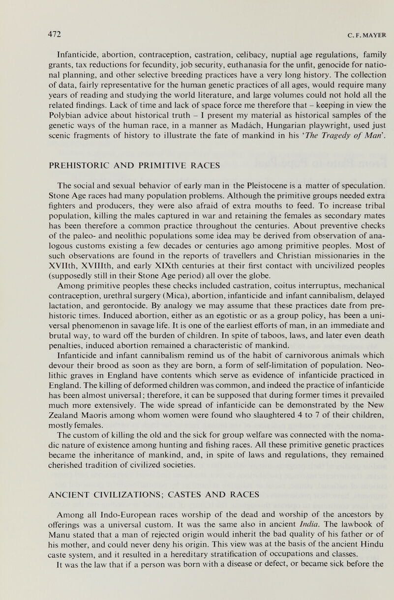 472 с. F. MAYER Infanticide, abortion, contraception, castration, celibacy, nuptial age regulations, family grants, tax reductions for fecundity, job security, euthanasia for the unfit, genocide for natio¬ nal planning, and other selective breeding practices have a very long history. The collection of data, fairly representative for the human genetic practices of all ages, would require many years of reading and studying the world literature, and large volumes could not hold all the related findings. Lack of time and lack of space force me therefore that - keeping in view the Polybian advice about historical truth - I present my material as historical samples of the genetic ways of the human race, in a manner as Madách, Hungarian playwright, used just scenic fragments of history to illustrate the fate of mankind in his 'The Tragedy of Man\ PREHISTORIC AND PRIMITIVE RACES The social and sexual behavior of early man in the Pleistocene is a matter of speculation. Stone Age races had many population problems. Although the primitive groups needed extra fighters and producers, they were also afraid of extra mouths to feed. To increase tribal population, killing the males captured in war and retaining the females as secondary mates has been therefore a common practice throughout the centuries. About preventive checks of the paleo- and neolithic populations some idea may be derived from observation of ana¬ logous customs existing a few decades or centuries ago among primitive peoples. Most of such observations are found in the reports of travellers and Christian missionaries in the XVIIth, XVIIIth, and early XlXth centuries at their first contact with uncivilized peoples (supposedly still in their Stone Age period) all over the globe. Among primitive peoples these checks included castration, coitus interruptus, mechanical contraception, urethral surgery (Mica), abortion, infanticide and infant cannibalism, delayed lactation, and gerontocide. By analogy we may assume that these practices date from pre¬ historic times. Induced abortion, either as an egotistic or as a group policy, has been a uni¬ versal phenomenon in savage life. It is one of the earliest efi'orts of man, in an immediate and brutal way, to ward off the burden of children. In spite of taboos, laws, and later even death penalties, induced abortion remained a characteristic of mankind. Infanticide and infant cannibalism remind us of the habit of carnivorous animals which devour their brood as soon as they are born, a form of self-limitation of population. Neo¬ lithic graves in England have contents which serve as evidence of infanticide practiced in England. The killing of deformed children was common, and indeed the practice of infanticide has been almost universal ; therefore, it can be supposed that during former times it prevailed much more extensively. The wide spread of infanticide can be demonstrated by the New Zealand Maoris among whom women were found who slaughtered 4 to 7 of their children, mostly females. The custom of killing the old and the sick for group welfare was connected with the noma¬ dic nature of existence among hunting and fishing races. All these primitive genetic practices became the inheritance of mankind, and, in spite of laws and regulations, they remained cherished tradition of civilized societies. ANCIENT CIVILIZATIONS; CASTES AND RACES Among all Indo-European races worship of the dead and worship of the ancestors by offerings was a universal custom. It was the same also in ancient India. The lawbook of Manu stated that a man of rejected origin would inherit the bad quality of his father or of his mother, and could never deny his origin. This view was at the basis of the ancient Hindu caste system, and it resulted in a hereditary stratification of occupations and classes. It was the law that if a person was born with a disease or defect, or became sick before the