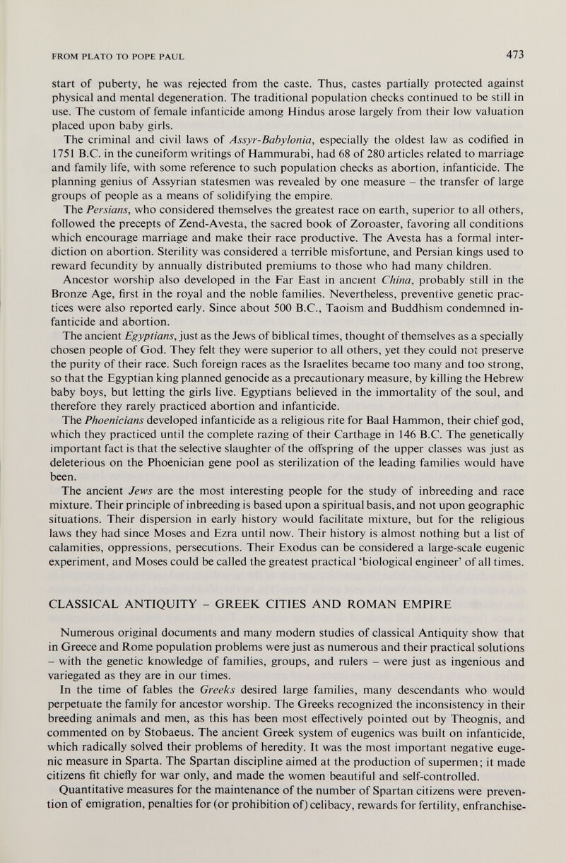FROM PLATO TO POPE PAUL 473 Start of puberty, he was rejected from the caste. Thus, castes partially protected against physical and mental degeneration. The traditional population checks continued to be still in use. The custom of female infanticide among Hindus arose largely from their low valuation placed upon baby girls. The criminal and civil laws of Assyr-Babylonia, especially the oldest law as codified in 1751 B.C. in the cuneiform writings of Hammurabi, had 68 of 280 articles related to marriage and family life, with some reference to such population checks as abortion, infanticide. The planning genius of Assyrian statesmen was revealed by one measure - the transfer of large groups of people as a means of solidifying the empire. The Persians, who considered themselves the greatest race on earth, superior to all others, followed the precepts of Zend-Avesta, the sacred book of Zoroaster, favoring all conditions which encourage marriage and make their race productive. The Avesta has a formal inter¬ diction on abortion. Sterility was considered a terrible misfortune, and Persian kings used to reward fecundity by annually distributed premiums to those who had many children. Ancestor worship also developed in the Far East in ancient China, probably still in the Bronze Age, first in the royal and the noble families. Nevertheless, preventive genetic prac¬ tices were also reported early. Since about 500 B.C., Taoism and Buddhism condemned in¬ fanticide and abortion. The ancient Egyptians, just as the Jews of biblical times, thought of themselves as a specially chosen people of God. They felt they were superior to all others, yet they could not preserve the purity of their race. Such foreign races as the Israelites became too many and too strong, so that the Egyptian king planned genocide as a precautionary measure, by killing the Hebrew baby boys, but letting the girls live. Egyptians believed in the immortality of the soul, and therefore they rarely practiced abortion and infanticide. The Phoenicians developed infanticide as a religious rite for Baal Hammon, their chief god, which they practiced until the complete razing of their Carthage in 146 B.C. The genetically important fact is that the selective slaughter of the off'spring of the upper classes was just as deleterious on the Phoenician gene pool as sterilization of the leading families would have been. The ancient Jews are the most interesting people for the study of inbreeding and race mixture. Their principle of inbreeding is based upon a spiritual basis, and not upon geographic situations. Their dispersion in early history would facilitate mixture, but for the religious laws they had since Moses and Ezra until now. Their history is almost nothing but a list of calamities, oppressions, persecutions. Their Exodus can be considered a large-scale eugenic experiment, and Moses could be called the greatest practical 'biological engineer' of all times. CLASSICAL ANTIQUITY - GREEK CITIES AND ROMAN EMPIRE Numerous original documents and many modern studies of classical Antiquity show that in Greece and Rome population problems were just as numerous and their practical solutions - with the genetic knowledge of families, groups, and rulers - were just as ingenious and variegated as they are in our times. In the time of fables the Greeks desired large families, many descendants who would perpetuate the family for ancestor worship. The Greeks recognized the inconsistency in their breeding animals and men, as this has been most efi'ectively pointed out by Theognis, and commented on by Stobaeus. The ancient Greek system of eugenics was built on infanticide, which radically solved their problems of heredity. It was the most important negative euge¬ nic measure in Sparta. The Spartan discipline aimed at the production of supermen; it made citizens fit chiefly for war only, and made the women beautiful and self-controlled. Quantitative measures for the maintenance of the number of Spartan citizens were preven¬ tion of emigration, penalties for (or prohibition of) celibacy, rewards for fertility, enfranchise-