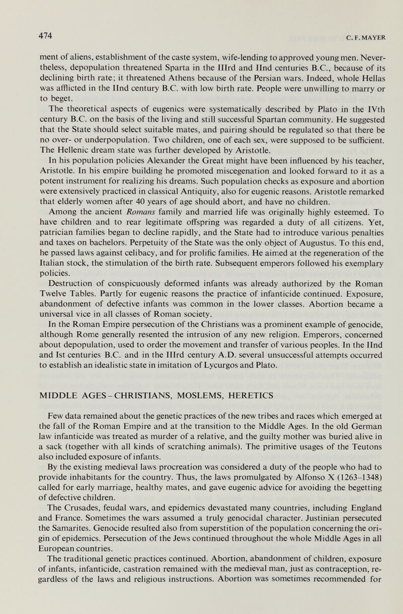 474 с. F. MAYER ment of aliens, establishment of the caste system, wife-lending to approved young men. Never¬ theless, depopulation threatened Sparta in the Ilird and Und centuries B.C., because of its declining birth rate; it threatened Athens because of the Persian wars. Indeed, whole Hellas was afflicted in the Und century B.C. with low birth rate. People were unwilling to marry or to beget. The theoretical aspects of eugenics were systematically described by Plato in the IVth century B.C. on the basis of the living and still successful Spartan community. He suggested that the State should select suitable mates, and pairing should be regulated so that there be no over- or underpopulation. Two children, one of each sex, were supposed to be sufficient. The Hellenic dream state was further developed by Aristotle. In his population policies Alexander the Great might have been influenced by his teacher, Aristotle. In his empire building he promoted miscegenation and looked forward to it as a potent instrument for realizing his dreams. Such population checks as exposure and abortion were extensively practiced in classical Antiquity, also for eugenic reasons. Aristotle remarked that elderly women after 40 years of age should abort, and have no children. Among the ancient Romans family and married life was originally highly esteemed. To have children and to rear legitimate offspring was regarded a duty of all citizens. Yet, patrician families began to decline rapidly, and the State had to introduce various penalties and taxes on bachelors. Perpetuity of the State was the only object of Augustus. To this end, he passed laws against celibacy, and for prolific families. He aimed at the regeneration of the Italian stock, the stimulation of the birth rate. Subsequent emperors followed his exemplary policies. Destruction of conspicuously deformed infants was already authorized by the Roman Twelve Tables. Partly for eugenic reasons the practice of infanticide continued. Exposure, abandonment of defective infants was common in the lower classes. Abortion became a universal vice in all classes of Roman society. In the Roman Empire persecution of the Christians was a prominent example of genocide, although Rome generally resented the intrusion of any new religion. Emperors, concerned about depopulation, used to order the movement and transfer of various peoples. In the Und and 1st centuries B.C. and in the Ilird century A.D. several unsuccessful attempts occurred to establish an idealistic state in imitation of Lycurgos and Plato. MIDDLE AGES - CHRISTIANS, MOSLEMS, HERETICS Few data remained about the genetic practices of the new tribes and races which emerged at the fall of the Roman Empire and at the transition to the Middle Ages. In the old German law infanticide was treated as murder of a relative, and the guilty mother was buried alive in a sack (together with all kinds of scratching animals). The primitive usages of the Teutons also included exposure of infants. By the existing medieval laws procreation was considered a duty of the people who had to provide inhabitants for the country. Thus, the laws promulgated by Alfonso X (1263-1348) called for early marriage, healthy mates, and gave eugenic advice for avoiding the begetting of defective children. The Crusades, feudal wars, and epidemics devastated many countries, including England and France. Sometimes the wars assumed a truly genocidal character. Justinian persecuted the Samarites. Genocide resulted also from superstition of the population concerning the ori¬ gin of epidemics. Persecution of the Jews continued throughout the whole Middle Ages in all European countries. The traditional genetic practices continued. Abortion, abandonment of children, exposure of infants, infanticide, castration remained with the medieval man, just as contraception, re¬ gardless of the laws and religious instructions. Abortion was sometimes recommended for