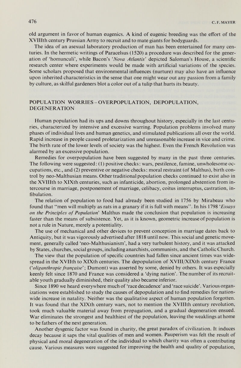 476 с. F. MAYER old argument in favor of human eugenics. A kind of eugenic breeding was the effort of the XVIIIth century Prussian Army to recruit and to mate giants for bodyguards. The idea of an asexual laboratory production of man has been entertained for many cen¬ turies. In the hermetic writings of Paracelsus (1520) a procedure was described for the gener¬ ation of 'homunculi', while Bacon's 'Nova Atlantis' depicted Saloman's House, a scientific research center where experiments would be made with artificial variations of the species. Some scholars proposed that environmental influences (nurture) may also have an influence upon inherited characteristics in the sense that one might wear out any passion from a family by culture, as skilful gardeners blot a color out of a tulip that hurts its beauty. POPULATION WORRIES - OVERPOPULATION, DEPOPULATION, DEGENERATION Human population had its ups and downs throughout history, especially in the last centu¬ ries, characterized by intensive and excessive warring. Population problems involved many phases of individual lives and human genetics, and stimulated publications all over the world. Rapid increase in people caused proletarization and unreasonable increase in vice and crime. The birth rate of the lower levels of society was the highest. Even the French Revolution was alarmed by an excessive population. Remedies for overpopulation have been suggested by many in the past three centuries. The following were suggested: (1) positive checks; wars, pestilence, famine, unwholesome oc¬ cupations, etc., and (2) preventive or negative checks : moral restraint (of Malthus), birth con¬ trol by neo-Malthusian means. Other traditional population checks continued to exist also in the XVIIIth to XlXth centuries, such as infanticide, abortion, prolonged abstention from in¬ tercourse in marriage, postponement of marriage, celibacy, coitus interruptus, castration, in- fibulation. The relation of population to food had already been studied in 1756 by Mirabeau who found that men will multiply as rats in a granary if it is full with means. In his 1798 'Essays on the Principles of Population' Malthus made the conclusion that population is increasing faster than the means of subsistence. Yet, as it is known, geometric increase of population is not a rule in Nature, merely a potentiality. The use of mechanical and other devices to prevent conception in marriage dates back to Antiquity, but it was vigorously advertised after 1818 until now. This social and genetic move¬ ment, generally called 'neo-Malthusianism', had a very turbulent history, and it was attacked by States, churches, social groups, including anarchists, communists, and the Catholic Church. The view that the population of specific countries had fallen since ancient times was wide¬ spread in the XVIIth to XlXth centuries. The depopulation of XVIII/XIXth century France Coliganthropie française'-, Dumont) was asserted by some, denied by others. It was especially keenly felt since 1870 and France was considered a 'dying nation'. The number of its recruit- able youth gradually diminished, their quality also became inferior. Since 1890 we heard everywhere much of 'race decadence' and 'race suicide'. Various organ¬ izations were established to study the causes of depopulation and to find remedies for nation¬ wide increase in natality. Neither was the qualitative aspect of human population forgotten. It was found that the XlXth century wars, not to mention the XVIIIth century revolution, took much valuable material away from propagation, and a gradual degeneration ensued. War eliminates the strongest and healthiest of the population, leaving the weaklings at home to be fathers of the next generation. Another dysgenic factor was found in charity, the great paradox of civilization. It induces decay because it saps the vital qualities of men and women. Pauperism was felt the result of physical and moral degeneration of the individual to which charity was often a contributing cause. Various measures were suggested for improving the health and quality of population.