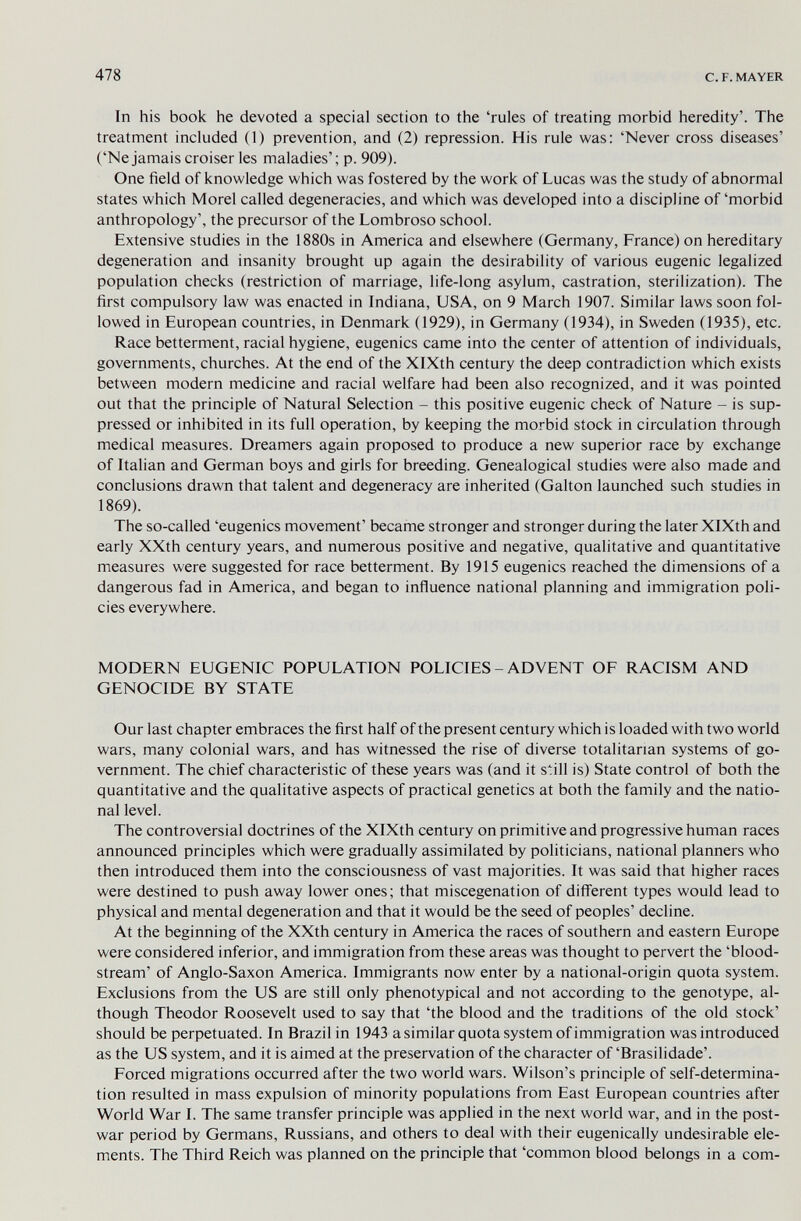 478 с. F. MAYER In his book he devoted a special section to the 'rules of treating morbid heredity'. The treatment included (1) prevention, and (2) repression. His rule was: 'Never cross diseases' ('Ne jamais croiser les maladies'; p. 909). One field of knowledge which was fostered by the work of Lucas was the study of abnormal states which Morel called degeneracies, and which was developed into a discipline of 'morbid anthropology', the precursor of the Lombroso school. Extensive studies in the 1880s in America and elsewhere (Germany, France) on hereditary degeneration and insanity brought up again the desirability of various eugenic legalized population checks (restriction of marriage, life-long asylum, castration, sterilization). The first compulsory law was enacted in Indiana, USA, on 9 March 1907. Similar laws soon fol¬ lowed in European countries, in Denmark (1929), in Germany (1934), in Sweden (1935), etc. Race betterment, racial hygiene, eugenics came into the center of attention of individuals, governments, churches. At the end of the XlXth century the deep contradiction which exists between modern medicine and racial welfare had been also recognized, and it was pointed out that the principle of Natural Selection - this positive eugenic check of Nature - is sup¬ pressed or inhibited in its full operation, by keeping the morbid stock in circulation through medical measures. Dreamers again proposed to produce a new superior race by exchange of Italian and German boys and girls for breeding. Genealogical studies were also made and conclusions drawn that talent and degeneracy are inherited (Galton launched such studies in 1869). The so-called 'eugenics movement' became stronger and stronger during the later XlXth and early XXth century years, and numerous positive and negative, qualitative and quantitative measures were suggested for race betterment. By 1915 eugenics reached the dimensions of a dangerous fad in America, and began to influence national planning and immigration poli¬ cies everywhere. MODERN EUGENIC POPULATION POLICIES - ADVENT OF RACISM AND GENOCIDE BY STATE Our last chapter embraces the first half of the present century which is loaded with two world wars, many colonial wars, and has witnessed the rise of diverse totalitarian systems of go¬ vernment. The chief characteristic of these years was (and it still is) State control of both the quantitative and the qualitative aspects of practical genetics at both the family and the natio¬ nal level. The controversial doctrines of the XlXth century on primitive and progressive human races announced principles which were gradually assimilated by politicians, national planners who then introduced them into the consciousness of vast majorities. It was said that higher races were destined to push away lower ones; that miscegenation of different types would lead to physical and mental degeneration and that it would be the seed of peoples' decline. At the beginning of the XXth century in America the races of southern and eastern Europe were considered inferior, and immigration from these areas was thought to pervert the 'blood¬ stream' of Anglo-Saxon America. Immigrants now enter by a national-origin quota system. Exclusions from the US are still only phenotypical and not according to the genotype, al¬ though Theodor Roosevelt used to say that 'the blood and the traditions of the old stock' should be perpetuated. In Brazil in 1943 a similar quota system of immigration was introduced as the US system, and it is aimed at the preservation of the character of 'Brasilidade'. Forced migrations occurred after the two world wars. Wilson's principle of self-determina¬ tion resulted in mass expulsion of minority populations from East European countries after World War I. The same transfer principle was applied in the next world war, and in the post¬ war period by Germans, Russians, and others to deal with their eugenically undesirable ele¬ ments. The Third Reich was planned on the principle that 'common blood belongs in a com-