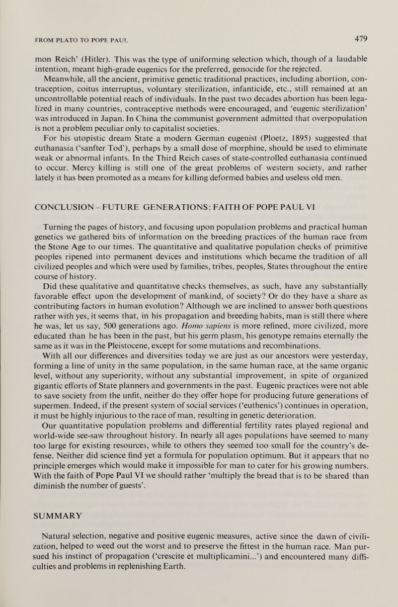 FROM PLATO TO POPE PAUL 479 men Reich' (Hitler). This was the type of uniforming selection which, though of a laudable intention, meant high-grade eugenics for the preferred, genocide for the rejected. Meanwhile, all the ancient, primitive genetic traditional practices, including abortion, con¬ traception, coitus interruptus, voluntary sterilization, infanticide, etc., still remained at an uncontrollable potential reach of individuals. In the past two decades abortion has been lega¬ lized in many countries, contraceptive methods were encouraged, and 'eugenic sterilization' was introduced in Japan. In China the communist government admitted that overpopulation is not a problem peculiar only to capitalist societies. For his utopistic dream State a modern German eugenist (Ploetz, 1895) suggested that euthanasia ('sanfter Tod'), perhaps by a small dose of morphine, should be used to eliminate weak or abnormal infants. In the Third Reich cases of state-controlled euthanasia continued to occur. Mercy killing is still one of the great problems of western society, and rather lately it has been promoted as a means for killing deformed babies and useless old men. CONCLUSION - FUTURE GENERATIONS ; FAITH OF POPE PAUL VI Turning the pages of history, and focusing upon population problems and practical human genetics we gathered bits of information on the breeding practices of the human race from the Stone Age to our times. The quantitative and qualitative population checks of primitive peoples ripened into permanent devices and institutions which became the tradition of all civilized peoples and which were used by families, tribes, peoples. States throughout the entire course of history. Did these qualitative and quantitative checks themselves, as such, have any substantially favorable effect upon the development of mankind, of society? Or do they have a share as contributing factors in human evolution? Although we are inclined to answer both questions rather with yes, it seems that, in his propagation and breeding habits, man is still there where he was, let us say, 500 generations ago. Homo sapiens is more refined, more civilized, more educated than he has been in the past, but his germ plasm, his genotype remains eternally the same as it was in the Pleistocene, except for some mutations and recombinations. With all our differences and diversities today we are just as our ancestors were yesterday, forming a line of unity in the same population, in the same human race, at the same organic level, without any superiority, without any substantial improvement, in spite of organized gigantic efforts of State planners and governments in the past. Eugenic practices were not able to save society from the unfit, neither do they offer hope for producing future generations of supermen. Indeed, if the present system of social services ('euthenics') continues in operation, it must be highly injurious to the race of man, resulting in genetic deterioration. Our quantitative population problems and differential fertility rates played regional and world-wide see-saw throughout history. In nearly all ages populations have seemed to many too large for existing resources, while to others they seemed too small for the country's de¬ fense. Neither did science find yet a formula for population optimum. But it appears that no principle emerges which would make it impossible for man to cater for his growing numbers. With the faith of Pope Paul VI we should rather 'multiply the bread that is to be shared than diminish the number of guests'. SUMMARY Natural selection, negative and positive eugenic measures, active since the dawn of civili¬ zation, helped to weed out the worst and to preserve the fittest in the human race. Man pur¬ sued his instinct of propagation ('crescite et multiplicamini...') and encountered many diffi¬ culties and problems in replenishing Earth.