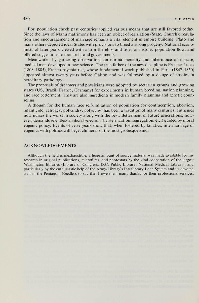 480 с. F. MAYER For population check past centuries applied various means that are still favored today. Since the laws of Manu matrimony has been an object of legislation (State, Church); regula¬ tion and encouragement of marriage remains a vital element in empire building. Plato and many others depicted ideal States with provisions to breed a strong progeny. National econo¬ mists of later years viewed with alarm the ebbs and tides of historic population flow, and ofiered suggestions to monarchs and governments. Meanwhile, by gathering observations on normal heredity and inheritance of disease, medical men developed a new science. The true father of the new discipline is Prosper Lucas (1808-1885), French psychiatrist, whose fundamental work published in Paris (1847-1850) appeared almost twenty years before Galton and was followed by a deluge of studies in hereditary pathology. The proposals of dreamers and physicians were adopted by sectarian groups and growing states (US, Brazil, France, Germany) for experiments in human breeding, nation planning, and race betterment. They are also ingredients in modern family planning and genetic coun¬ seling. Although for the human race self-limitation of population (by contraception, abortion, infanticide, celibacy, polyandry, polygyny) has been a tradition of many centuries, euthenics now nurses the worst in society along with the best. Betterment of future generations, how¬ ever, demands relentless artificial selection (by sterilization, segregation, etc.) guided by moral eugenic policy. Events of yesteryears show that, when fostered by fanatics, intermarriage of eugenics with politics will beget chimeras of the most grotesque kind. ACKNOWLEDGEMENTS Although the field is inexhaustible, a huge amount of source material was made available for my research in original publications, microfilms, and photostats by the kind cooperation of the largest Washington libraries (Library of Congress, D.C. Public Library, National Medical Library), and particularly by the enthusiastic help of the Army-Library's Interlibrary Loan System and its devoted staff in the Pentagon. Needless to say that I owe them many thanks for their professional services.