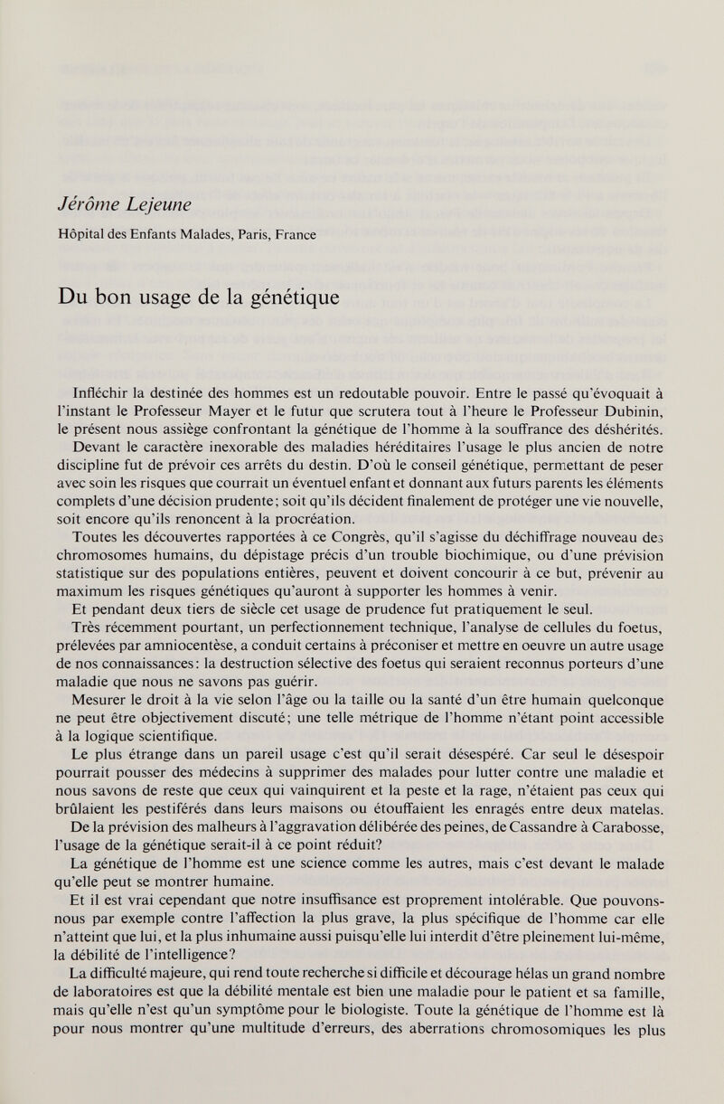 Jérôme Lejeune Hôpital des Enfants Malades, Paris, France Du bon usage de la génétique Infléchir la destinée des hommes est un redoutable pouvoir. Entre le passé qu'évoquait à l'instant le Professeur Mayer et le futur que scrutera tout à l'heure le Professeur Dubinin, le présent nous assiège confrontant la génétique de l'homme à la soufi'rance des déshérités. Devant le caractère inexorable des maladies héréditaires l'usage le plus ancien de notre discipline fut de prévoir ces arrêts du destin. D'où le conseil génétique, permettant de peser avec soin les risques que courrait un éventuel enfant et donnant aux futurs parents les éléments complets d'une décision prudente; soit qu'ils décident finalement de protéger une vie nouvelle, soit encore qu'ils renoncent à la procréation. Toutes les découvertes rapportées à ce Congrès, qu'il s'agisse du déchifl'rage nouveau des chromosomes humains, du dépistage précis d'un trouble biochimique, ou d'une prévision statistique sur des populations entières, peuvent et doivent concourir à ce but, prévenir au maximum les risques génétiques qu'auront à supporter les hommes à venir. Et pendant deux tiers de siècle cet usage de prudence fut pratiquement le seul. Très récemment pourtant, un perfectionnement technique, l'analyse de cellules du foetus, prélevées par amniocentèse, a conduit certains à préconiser et mettre en oeuvre un autre usage de nos connaissances: la destruction sélective des foetus qui seraient reconnus porteurs d'une maladie que nous ne savons pas guérir. Mesurer le droit à la vie selon l'âge ou la taille ou la santé d'un être humain quelconque ne peut être objectivement discuté; une telle métrique de l'homme n'étant point accessible à la logique scientifique. Le plus étrange dans un pareil usage c'est qu'il serait désespéré. Car seul le désespoir pourrait pousser des médecins à supprimer des malades pour lutter contre une maladie et nous savons de reste que ceux qui vainquirent et la peste et la rage, n'étaient pas ceux qui brûlaient les pestiférés dans leurs maisons ou étouffaient les enragés entre deux matelas. De la prévision des malheurs à l'aggravation délibérée des peines, de Cassandre à Carabosse, l'usage de la génétique serait-il à ce point réduit? La génétique de l'homme est une science comme les autres, mais c'est devant le malade qu'elle peut se montrer humaine. Et il est vrai cependant que notre insuffisance est proprement intolérable. Que pouvons- nous par exemple contre l'affection la plus grave, la plus spécifique de l'homme car elle n'atteint que lui, et la plus inhumaine aussi puisqu'elle lui interdit d'être pleinement lui-même, la débilité de l'intelligence? La difficulté majeure, qui rend toute recherche si difficile et décourage hélas un grand nombre de laboratoires est que la débilité mentale est bien une maladie pour le patient et sa famille, mais qu'elle n'est qu'un symptôme pour le biologiste. Toute la génétique de l'homme est là pour nous montrer qu'une multitude d'erreurs, des aberrations chromosomiques les plus