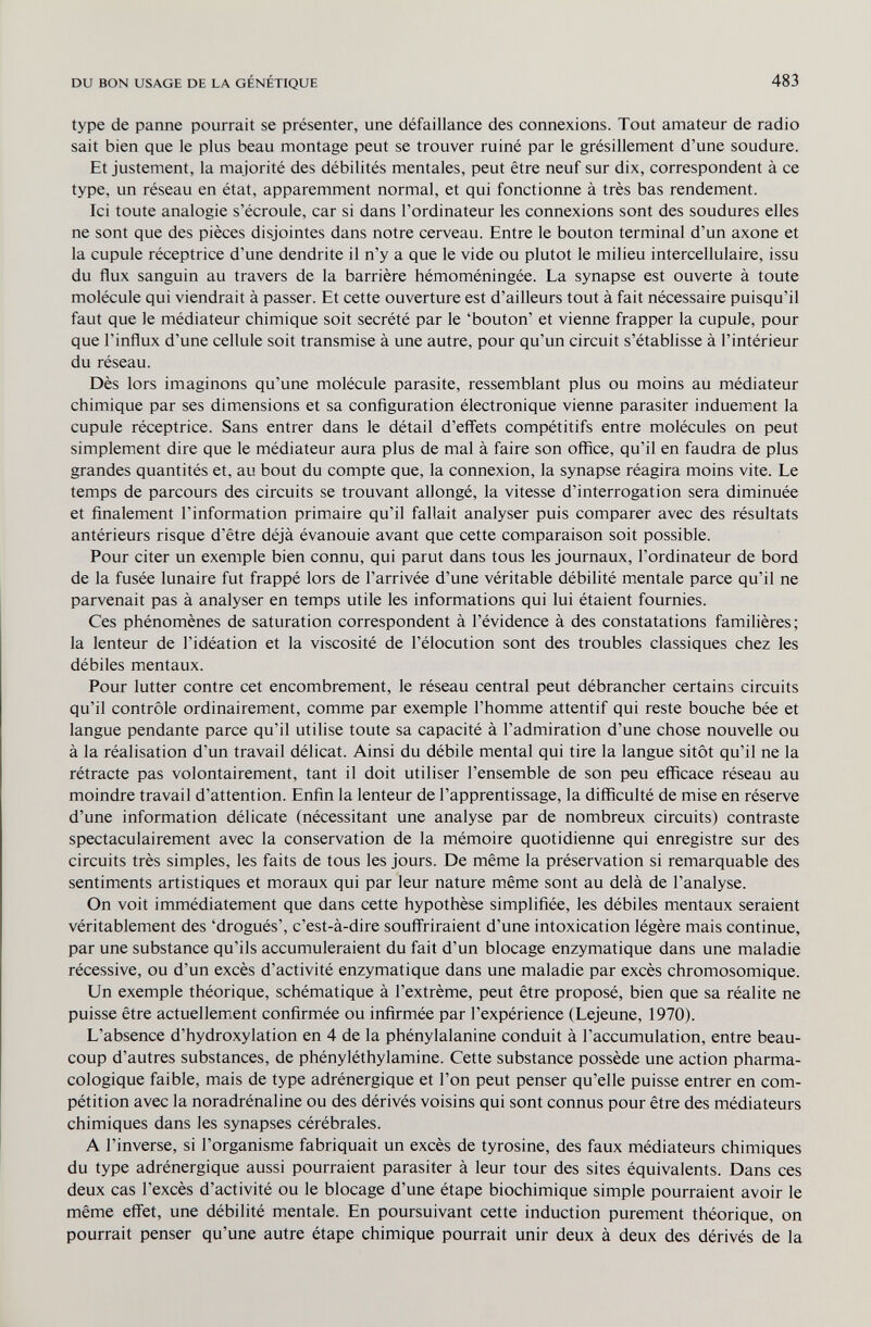 DU BON USAGE DE LA GÉNÉTIQUE 483 type de panne pourrait se présenter, une défaillance des connexions. Tout amateur de radio sait bien que le plus beau montage peut se trouver ruiné par le grésillement d'une soudure. Et justement, la majorité des débilités mentales, peut être neuf sur dix, correspondent à ce type, un réseau en état, apparemment normal, et qui fonctionne à très bas rendement. Ici toute analogie s'écroule, car si dans l'ordinateur les connexions sont des soudures elles ne sont que des pièces disjointes dans notre cerveau. Entre le bouton terminal d'un axone et la cupule réceptrice d'une dendrite il n'y a que le vide ou plutôt le milieu intercellulaire, issu du flux sanguin au travers de la barrière hémoméningée. La synapse est ouverte à toute molécule qui viendrait à passer. Et cette ouverture est d'ailleurs tout à fait nécessaire puisqu'il faut que le médiateur chimique soit sécrété par le 'bouton' et vienne frapper la cupule, pour que l'influx d'une cellule soit transmise à une autre, pour qu'un circuit s'établisse à l'intérieur du réseau. Dès lors imaginons qu'une molécule parasite, ressemblant plus ou moins au médiateur chimique par ses dimensions et sa configuration électronique vienne parasiter induement la cupule réceptrice. Sans entrer dans le détail d'effets compétitifs entre molécules on peut simplement dire que le médiateur aura plus de mal à faire son office, qu'il en faudra de plus grandes quantités et, au bout du compte que, la connexion, la synapse réagira moins vite. Le temps de parcours des circuits se trouvant allongé, la vitesse d'interrogation sera diminuée et finalement l'information primaire qu'il fallait analyser puis comparer avec des résultats antérieurs risque d'être déjà évanouie avant que cette comparaison soit possible. Pour citer un exemple bien connu, qui parut dans tous les journaux, l'ordinateur de bord de la fusée lunaire fut frappé lors de l'arrivée d'une véritable débilité mentale parce qu'il ne parvenait pas à analyser en temps utile les informations qui lui étaient fournies. Ces phénomènes de saturation correspondent à l'évidence à des constatations familières; la lenteur de l'idéation et la viscosité de l'élocution sont des troubles classiques chez les débiles mentaux. Pour lutter contre cet encombrement, le réseau central peut débrancher certains circuits qu'il contrôle ordinairement, comme par exemple l'homme attentif qui reste bouche bée et langue pendante parce qu'il utilise toute sa capacité à l'admiration d'une chose nouvelle ou à la réalisation d'un travail délicat. Ainsi du débile mental qui tire la langue sitôt qu'il ne la rétracte pas volontairement, tant il doit utiliser l'ensemble de son peu efficace réseau au moindre travail d'attention. Enfin la lenteur de l'apprentissage, la difficulté de mise en réserve d'une information délicate (nécessitant une analyse par de nombreux circuits) contraste spectaculairement avec la conservation de la mémoire quotidienne qui enregistre sur des circuits très simples, les faits de tous les jours. De même la préservation si remarquable des sentiments artistiques et moraux qui par leur nature même sont au delà de l'analyse. On voit immédiatement que dans cette hypothèse simplifiée, les débiles mentaux seraient véritablement des 'drogués', c'est-à-dire souffriraient d'une intoxication légère mais continue, par une substance qu'ils accumuleraient du fait d'un blocage enzymatique dans une maladie récessive, ou d'un excès d'activité enzymatique dans une maladie par excès chromosomique. Un exemple théorique, schématique à l'extrême, peut être proposé, bien que sa réalite ne puisse être actuellement confirmée ou infirmée par l'expérience (Lejeune, 1970). L'absence d'hydroxylation en 4 de la phénylalanine conduit à l'accumulation, entre beau¬ coup d'autres substances, de phényléthylamine. Cette substance possède une action pharma- cologique faible, mais de type adrénergique et l'on peut penser qu'elle puisse entrer en com¬ pétition avec la noradrénaline ou des dérivés voisins qui sont connus pour être des médiateurs chimiques dans les synapses cérébrales. A l'inverse, si l'organisme fabriquait un excès de tyrosine, des faux médiateurs chimiques du type adrénergique aussi pourraient parasiter à leur tour des sites équivalents. Dans ces deux cas l'excès d'activité ou le blocage d'une étape biochimique simple pourraient avoir le même effet, une débilité mentale. En poursuivant cette induction purement théorique, on pourrait penser qu'une autre étape chimique pourrait unir deux à deux des dérivés de la