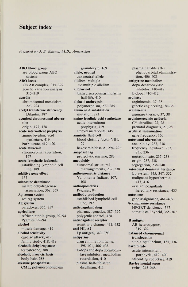 Subject index Prepared by J. B. Bijlsma, M.D., Amsterdam ABO blood group see blood group ABO system ABO locus Cis AB complex, 315-329 genetic variation analysis, 315-319 acardia chromosomal mosaicism, 223, 224 acetyl transferase deficiency Dilantin, 387 acquired chromosomal aberra¬ tion origin, 177, 178 acute intermittent porphyria amino levulinic acid synthetase, 419 barbiturate, 419, 420 acute leukemia chromosomal aberration, 167 acute lymphatic leukemia establishing lymphoid cell line, 189 additive gene effect 135 adenosine deaminase malate dehydrogenase association, 368, 369 Ag serum system see Ag system Ag system paradoxes, 356, 357 agriculture African ethnic group, 92-94 Pygmies, 92-94 alcohol muscle damage, 419 alcohol sensitivity cardiac attack, 419 family study, 418, 419 alcoholic dehydrogenase testosterone, 388 alcoholic liver cirrhosis body hair, 388 alkaline phosphatase CML, polymorphonuclear granulocyte, 169 allele, neutral see neutral allele allelism, multiple see multiple allelism allopurinol bishydroxycoumarin plasma half-life, 410 alpha-1-anti trypsin polymorphism, 277-285 amino acid substitution mutation, 273 amino levulinic acid synthetase acute intermittent porphyria, 419 steroid metabolite, 419 amniotic fluid cell blood clotting factor VIII, 29 hexosaminidase A, 294-296 anaphase lag proteolytic enzyme, 283 aneuploidy autosomal structural rearrangements, 237, 238 anthropometric distance Yanomama Indians, 107, 108 anthropometrics Pygmies, 84 antibody production established lymphoid cell line, 192 anticoagulant drug pharmacogenetics, 387, 392 polygenic control, 428 anticoagulant receptor sensitivity change, 431, 432 anti-HL-A2 Lp antigen, 349, 350 antipyrine drug elimination, twins, 398-401, 406-408 L-dopa and dopa decarboxy¬ lase inhibitor, metabolism retardation, 410 plasma half-life after disulfiram, 411 plasma half-life after phénobarbital administra¬ tion, 406-408 antipyrine metabolism dopa decarboxylase inhibitor, 410-412 L-dopa, 410-412 arginase argininemia, 37, 38 genetic engineering, 36-38 argininemia arginase therapy, 37, 38 argininosuccinic aciduria C^^-citrulline, 27, 28 prenatal diagnosis, 27, 28 artificial insemination gene frequency, 160 autosomal aberration aneuploidy, 237, 238 frequency, newborn, 233, 235, 236 mutation rate, 237, 238 origin, 237, 238 segregation, 238-240 autosomal dominant heritance Lp system, 345, 347, 352 malignant hyperthermia, 415, 416 oral anticoagulants hereditary resistance, 435 autosome gene assignment, 461-465 8-azaguanine resistance HPGRT deficiency, 367 somatic cell hybrid, 365-367 В antigen AB heterozygotes, 319-322 balanced chromosomal translocation stable equilibrium, 135, 136 barbiturate acute intermittent porphyria, 419, 420 steroid 5ß reductase, 419 Bayley mental score twins, 245-248