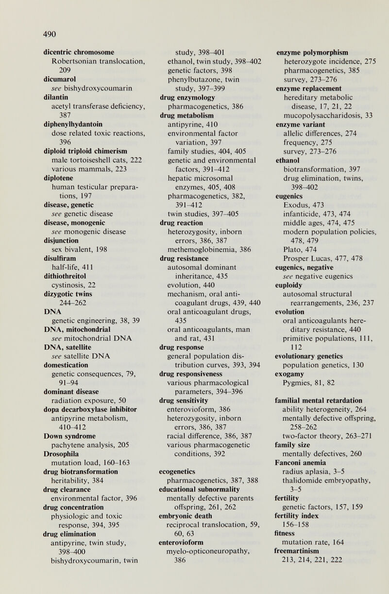 490 dicentric chromosome Robertsonian translocation, 209 dicumarol see bishydroxycoumarin dilantin acetyl transferase deficiency, 387 diphenylhydantoin dose related toxic reactions, 396 diploid triploid chimerism male tortoiseshell cats, 222 various mammals, 223 diplotene human testicular prepara¬ tions, 197 disease, genetic see genetic disease disease, monogenic see monogenic disease disjunction sex bivalent, 198 disulfíram half-life, 411 dithiothreitol cystinosis, 22 dizygotic twins 244-262 DNA genetic engineering, 38, 39 DNA, mitochondrial see mitochondrial DNA DNA, satellite see satellite DNA domestication genetic consequences, 79, 91-94 dominant disease radiation exposure, 50 dopa decarboxylase inhibitor antipyrine metabolism, 410-412 Down syndrome pachytene analysis, 205 Drosophila mutation load, 160-163 drug biotransformation heritability, 384 drug clearance environmental factor, 396 drug concentration physiologic and toxic response, 394, 395 drug elimination antipyrine, twin study, 398-400 bishydroxycoumarin, twin study, 398-401 ethanol, twin study, 398-402 genetic factors, 398 phenylbutazone, twin study, 397-399 drug enzymology pharmacogenetics, 386 drug metabolism antipyrine, 410 environmental factor variation, 397 family studies, 404, 405 genetic and environmental factors, 391-412 hepatic microsomal enzymes, 405, 408 pharmacogenetics, 382, 391-412 twin studies, 397-405 drug reaction heterozygosity, inborn errors, 386, 387 methemoglobinemia, 386 drug resistance autosomal dominant inheritance, 435 evolution, 440 mechanism, oral anti¬ coagulant drugs, 439, 440 oral anticoagulant drugs, 435 oral anticoagulants, man and rat, 431 drug response general population dis¬ tribution curves, 393, 394 drug responsiveness various pharmacological parameters, 394-396 drug sensitivity enterovioform, 386 heterozygosity, inborn errors, 386, 387 racial difference, 386, 387 various pharmacogenetic conditions, 392 ecogenetics pharmacogenetics, 387, 388 educational subnormality mentally defective parents oflFspring, 261, 262 embryonic death reciprocal translocation, 59, 60, 63 enterovioform myelo-opticoneuropathy, 386 enzyme polymorphism heterozygote incidence, 275 pharmacogenetics, 385 survey, 273-276 enzyme replacement hereditary metabolic disease, 17, 21, 22 mucopolysaccharidosis, 33 enzyme variant allelic differences, 274 frequency, 275 survey, 273-276 ethanol biotransformation, 397 drug elimination, twins, 398-402 eugenics Exodus, 473 infanticide, 473, 474 middle ages, 474, 475 modern population policies, 478, 479 Plato, 474 Prosper Lucas, 477, 478 eugenics, negative see negative eugenics euploidy autosomal structural rearrangements, 236, 237 evolution oral anticoagulants here¬ ditary resistance, 440 primitive populations, 111, 112 evolutionary genetics population genetics, 130 exogamy Pygmies, 81, 82 familial mental retardation ability heterogeneity, 264 mentally defective offspring, 258-262 two-factor theory, 263-271 family size mentally defectives, 260 Fanconi anemia radius aplasia, 3-5 thalidomide embryopathy, 3-5 fertility genetic factors, 157, 159 fertility index 156-158 fitness mutation rate, 164 freemartinism 213, 214, 221, 222