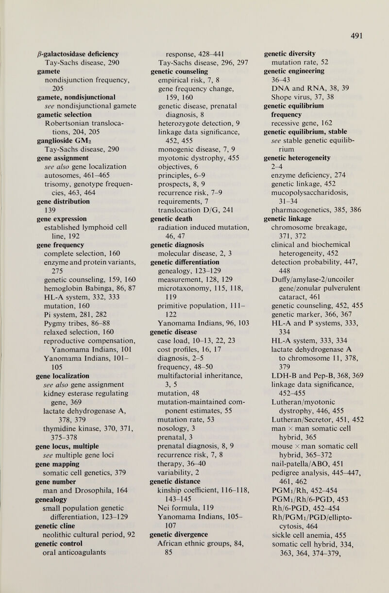 491 )3-galactosidase deficiency Tay-Sachs disease, 290 gamete nondisjunction frequency, 205 gamete, nondisjunctional see nondisjunctional gamete gametic selection Robertsonian transloca¬ tions, 204, 205 ganglioside GM2 Tay-Sachs disease, 290 gene assignment see also gene localization autosomes, 461-465 trisomy, genotype frequen¬ cies, 463, 464 gene distribution 139 gene expression established lymphoid cell line, 192 gene frequency complete selection, 160 enzyme and protein variants, 275 genetic counseling, 159, 160 hemoglobin Babinga, 86, 87 HL-A system, 332, 333 mutation, 160 Pi system, 281, 282 Pygmy tribes, 86-88 relaxed selection, 160 reproductive compensation, Yanomama Indians, 101 Yanomama Indians, 101- 105 gene localization see also gene assignment kidney esterase regulating gene, 369 lactate dehydrogenase A, 378, 379 thymidine kinase, 370, 371, 375-378 gene locus, multiple see multiple gene loci gene mapping somatic cell genetics, 379 gene number man and Drosophila, 164 genealogy small population genetic differentiation, 123-129 genetic dine neolithic cultural period, 92 genetic control oral anticoagulants response, 428-441 Tay-Sachs disease, 296, 297 genetic counseling empirical risk, 7, 8 gene frequency change, 159, 160 genetic disease, prenatal diagnosis, 8 heterozygote detection, 9 linkage data significance, 452, 455 monogenic disease, 7, 9 myotonic dystrophy, 455 objectives, 6 principles, 6-9 prospects, 8, 9 recurrence risk, 7-9 requirements, 7 translocation D/G, 241 genetic death radiation induced mutation, 46, 47 genetic diagnosis molecular disease, 2, 3 genetic differentiation genealogy, 123-129 measurement, 128, 129 microtaxonomy, 115, 118, 119 primitive population, 111- 122 Yanomama Indians, 96, 103 genetic disease case load, 10-13, 22, 23 cost profiles, 16, 17 diagnosis, 2-5 frequency, 48-50 multifactorial inheritance, 3, 5 mutation, 48 mutation-maintained com¬ ponent estimates, 55 mutation rate, 53 nosology, 3 prenatal, 3 prenatal diagnosis, 8, 9 recurrence risk, 7, 8 therapy, 36-40 variability, 2 genetic distance kinship coefficient, 116-118, 143-145 Nei formula, 119 Yanomama Indians, 105- 107 genetic divergence African ethnic groups, 84, 85 genetic diversity mutation rate, 52 genetic engineering 36-43 DNA and RNA, 38, 39 Shope virus, 37, 38 genetic equilibrium frequency recessive gene, 162 genetic equilibrium, stable see stable genetic equilib¬ rium genetic heterogeneity 2-4 enzyme deficiency, 274 genetic linkage, 452 mucopolysaccharidosis, 31-34 pharmacogenetics, 385, 386 genetic linkage chromosome breakage, 371, 372 clinical and biochemical heterogeneity, 452 detection probability, 447, 448 Duffy/amylase-2/uncoiler gene/zonular pulverulent cataract, 461 genetic counseling, 452, 455 genetic marker, 366, 367 HL-A and P systems, 333, 334 HL-A system, 333, 334 lactate dehydrogenase A to chromosome 11, 378, 379 LDH-B and Pep-B, 368, 369 linkage data significance, 452-455 Lutheran/myotonic dystrophy, 446, 455 Lutheran/Secretor, 451, 452 man X man somatic cell hybrid, 365 mouse X man somatic cell hybrid, 365-372 nail-patella/ABO, 451 pedigree analysis, 445-447, 461, 462 PGMi/Rh, 452-454 PGMi/Rh/6-PGD, 453 Rh/6-PGD, 452-454 Rh/PGMi/PGD/ellipto- cytosis, 464 sickle cell anemia, 455 somatic cell hybrid, 334, 363, 364, 374-379,