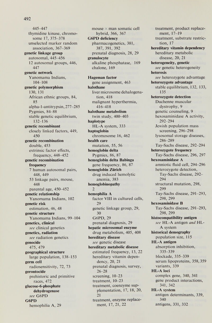 492 445-447 thymidine icinase, chromo¬ some 17, 375-378 unselected maricer random association, 361-369 genetic linkage group autosomal, 445-456 12 autosomal groups, 446, 447 genetic network Yanomama Indians, 104-108 genetic polymorphism 130, 131 African ethnic groups, 84, 85 alpha-1-antitrypsin, 277-285 Pygmies, 84-88 stable genetic equilibrium, 132-136 genetic recombinant closely linked factors, 449, 450 genetic recombination double, 453 extrinsic factor effects, frequency, 448-452 genetic recombination frequency 7 human autosomal pairs, 448, 449 53 linkage pairs, mouse, 448 parental age, 450-452 genetic relationship Yanomama Indians, 102 genetic risk estimation, 46, 48 genetic structure Yanomama Indians, 99-104 genetics, clinical see clinical genetics genetics, radiation see radiation genetics genocide 475, 479 geographical structure large population, 138-153 germ cell radiosensitivity, 72, 73 gerontocide prehistoric and primitive races, 472 gIucose-6-phosphate dehydrogenase see G6PD G6PD hemophilia A, 29 mouse X man somatic cell hybrid, 366, 367 G6PD deficiency pharmacogenetics, 381, 387, 391, 392 prenatal diagnosis, 28, 29 granulocyte alkaline phosphatase, 169 chalone, 169 Hageman factor gene assignment, 463 halothane liver microsome dehalogena- tion, 418 malignant hyperthermia, 416-418 halothane metabolism twin study, 400-403 haplotype HL-A system, 333 haptoglobin chromosome 16, 462 health care mutation, 55, 56 hemoglobin delta Pygmies, 86, 87 hemoglobin delta Babinga gene frequency, 86, 87 hemoglobin Zürich drug induced hemolytic anemia, 383 hemoglobinopathy 2 hemophilia A factor VIII in cultured cells, 29 genetic linkage group, 29, 30 G6PD, 29 prenatal diagnosis, 29 hepatic microsomal enzyme drug metabolism, 405, 408 hereditary disease see genetic disease hereditary metabolic disease estimated frequency, 13, 22 hereditary vitamin depen¬ dency, 20, 21 prenatal diagnosis, survey, 26-28 screening, 10-23 treatment, 10-23 treatment, coenzyme sup¬ plementation, 17, 18, 20, 21 treatment, enzyme replace¬ ment, 17, 21, 22 treatment, product replace¬ ment, 17-19 treatment, substrate restric¬ tion, 17 hereditary vitamin dependency hereditary metabolic disease, 20, 21 heterogeneity, genetic see genetic heterogeneity heterosis see heterozygote advantage heterozygote advantage stable equilibrium, 132, 133, 135 heterozygote detection Duchenne muscular dystrophy, 9 genetic counseling, 9 hexosaminidase A activity, 292-294 Jewish population mass screening, 296-298 lysosomal storage diseases, 286-289 Tay-Sachs disease, 292-294 heterozygote frequency Tay-Sachs disease, 296, 297 hexosaminidase A amniotic fluid cell, 294-296 heterozygote detection, Tay-Sachs disease, 292- 294 structural mutation, 298, 299 Tay-Sachs disease, 291-293, 298, 299 hexosaminidase В Tay-Sachs disease, 291-293, 298, 299 histocompatibility antigen see HL-A antigen and HL- A system historical demography population size, 115 HL-A antigen absorption inhibition, 335-339 blockade, 335-339 serum lipoproteins, 358,359 variants, 339 HL-A loci complex gene, 340, 341 gene product interactions, 341, 342 HL-A system antigen determinants, 339, 340 antigens, 331, 332