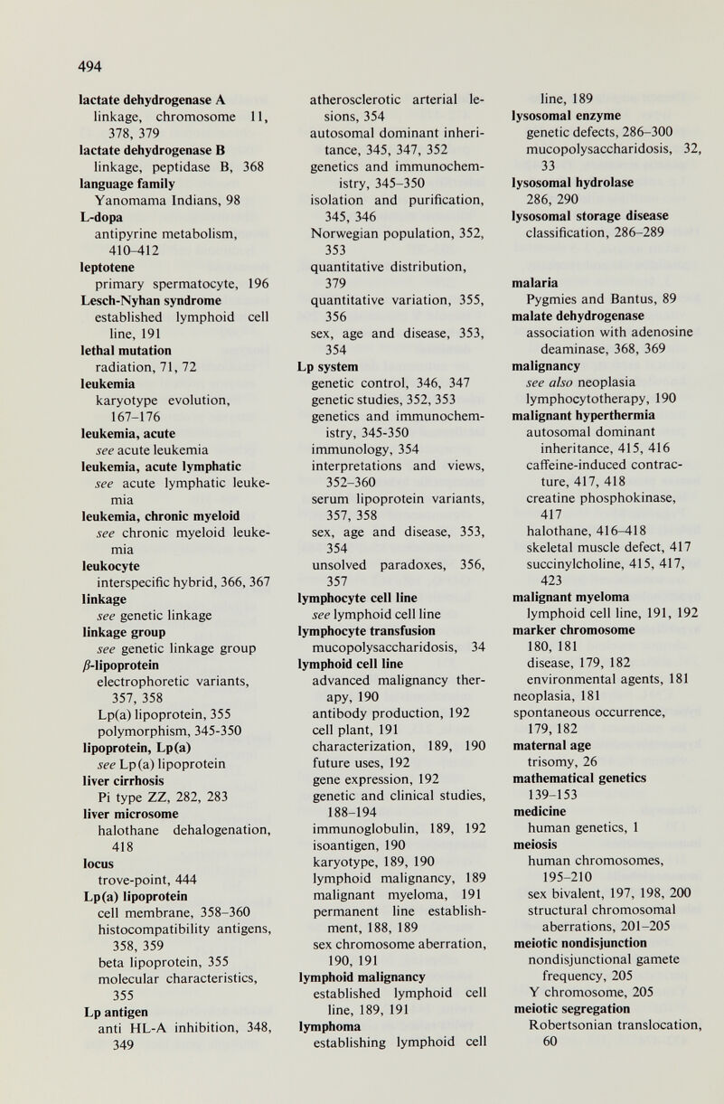 494 lactate dehydrogenase A linkage, chromosome 11, 378, 379 lactate dehydrogenase В linkage, peptidase B, 368 language family Yanomama Indians, 98 L-dopa antipyrine metabolism, 410-412 leptotene primary spermatocyte, 196 Lesch-Nyhan syndrome established lymphoid cell line, 191 lethal mutation radiation, 71, 72 leukemia karyotype evolution, 167-176 leukemia, acute see acute leukemia leukemia, acute lymphatic see acute lymphatic leuke¬ mia leukemia, chronic myeloid see chronic myeloid leuke¬ mia leukocyte interspecific hybrid, 366, 367 linkage see genetic linkage linkage group see genetic linkage group j8-lipoprotein electrophoretic variants, 357, 358 Lp(a) lipoprotein, 355 polymorphism, 345-350 lipoprotein, Lp(a) see Lp(a) lipoprotein liver cirrhosis Pi type ZZ, 282, 283 liver microsome halothane dehalogenation, 418 locus trove-point, 444 Lp(a) lipoprotein cell membrane, 358-360 histocompatibility antigens, 358, 359 beta lipoprotein, 355 molecular characteristics, 355 Lp antigen anti HL-A inhibition, 348, 349 atherosclerotic arterial le¬ sions, 354 autosomal dominant inheri¬ tance, 345, 347, 352 genetics and immunochem- istry, 345-350 isolation and purification, 345, 346 Norwegian population, 352, 353 quantitative distribution, 379 quantitative variation, 355, 356 sex, age and disease, 353, 354 Lp system genetic control, 346, 347 genetic studies, 352, 353 genetics and immunochem- istry, 345-350 immunology, 354 interpretations and views, 352-360 serum lipoprotein variants, 357, 358 sex, age and disease, 353, 354 unsolved paradoxes, 356, 357 lymphocyte cell line see lymphoid cell line lymphocyte transfusion mucopolysaccharidosis, 34 lymphoid cell line advanced malignancy ther¬ apy, 190 antibody production, 192 cell plant, 191 characterization, 189, 190 future uses, 192 gene expression, 192 genetic and clinical studies, 188-194 immunoglobulin, 189, 192 isoantigen, 190 karyotype, 189, 190 lymphoid malignancy, 189 malignant myeloma, 191 permanent line establish¬ ment, 188, 189 sex chromosome aberration, 190, 191 lymphoid malignancy established lymphoid cell line, 189, 191 lymphoma establishing lymphoid cell line, 189 lysosomal enzyme genetic defects, 286-300 mucopolysaccharidosis, 32, 33 lysosomal hydrolase 286, 290 lysosomal storage disease classification, 286-289 malaria Pygmies and Bantus, 89 malate dehydrogenase association with adenosine deaminase, 368, 369 malignancy see also neoplasia lymphocytotherapy, 190 malignant hyperthermia autosomal dominant inheritance, 415, 416 caffeine-induced contrac¬ ture, 417, 418 creatine Phosphokinase, 417 halothane, 416-418 skeletal muscle defect, 417 succinylcholine, 415, 417, 423 malignant myeloma lymphoid cell line, 191, 192 marker chromosome 180, 181 disease, 179, 182 environmental agents, 181 neoplasia, 181 spontaneous occurrence, 179, 182 maternal age trisomy, 26 mathematical genetics 139-153 medicine human genetics, 1 meiosis human chromosomes, 195-210 sex bivalent, 197, 198, 200 structural chromosomal aberrations, 201-205 meiotic nondisjunction nondisjunctional gamete frequency, 205 Y chromosome, 205 meiotic segregation Robertsonian translocation, 60