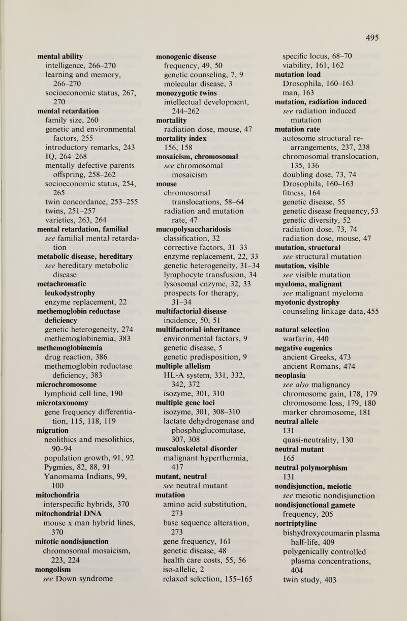 495 mental ability intelligence, 266-270 learning and memory, 266-270 socioeconomic status, 267, 270 mental retardation family size, 260 genetic and environmental factors, 255 introductory remarks, 243 IQ, 264-268 mentally defective parents offspring, 258-262 socioeconomic status, 254, 265 twin concordance, 253-255 twins, 251-257 varieties, 263, 264 mental retardation, familial see familial mental retarda¬ tion metabolic disease, liereditary see hereditary metabolic disease metachromatic leukodystrophy enzyme replacement, 22 methemoglobin reductase deficiency genetic heterogeneity, 274 methemoglobinemia, 383 methemoglobinemia drug reaction, 386 methemoglobin reductase deficiency, 383 microchromosome lymphoid cell line, 190 microtaxonomy gene frequency differentia¬ tion, 115, 118, 119 migration neolithics and mesolithics, 90-94 population growth, 91, 92 Pygmies, 82, 88, 91 Yanomama Indians, 99, 100 mitochondria interspecific hybrids, 370 mitochondrial DNA mouse X man hybrid lines, 370 mitotic nondisjunction chromosomal mosaicism, 223, 224 mongolism see Down syndrome monogenic disease frequency, 49, 50 genetic counseling, 7, 9 molecular disease, 3 monozygotic twins intellectual development, 244-262 mortality radiation dose, mouse, 47 mortality index 156, 158 mosaicism, chromosomal see chromosomal mosaicism mouse chromosomal translocations, 58-64 radiation and mutation rate, 47 mucopolysaccharidosis classification, 32 corrective factors, 31-33 enzyme replacement, 22, 33 genetic heterogeneity, 31-34 lymphocyte transfusion, 34 lysosomal enzyme, 32, 33 prospects for therapy, 31-34 multifactorial disease incidence, 50, 51 multifactorial inheritance environmental factors, 9 genetic disease, 5 genetic predisposition, 9 multiple allelism HL-A system, 331, 332, 342, 372 isozyme, 301, 310 multiple gene loci isozyme, 301, 308-310 lactate dehydrogenase and phosphoglucomutase, 307, 308 musculoskeletal disorder malignant hyperthermia, 417 mutant, neutral see neutral mutant mutation amino acid substitution, 273 base sequence alteration, 273 gene frequency, 161 genetic disease, 48 health care costs, 55, 56 iso-allelic, 2 relaxed selection, 155-165 specific locus, 68-70 viability, 161, 162 mutation load Drosophila, 160-163 man, 163 mutation, radiation induced see radiation induced mutation mutation rate autosome structural re¬ arrangements, 237, 238 chromosomal translocation, 135, 136 doubling dose, 73, 74 Drosophila, 160-163 fitness, 164 genetic disease, 55 genetic disease frequency, 53 genetic diversity, 52 radiation dose, 73, 74 radiation dose, mouse, 47 mutation, structural see structural mutation mutation, visible see visible mutation myeloma, malignant see malignant myeloma myotonic dystrophy counseling linkage data, 455 natural selection warfarin, 440 negative eugenics ancient Greeks, 473 ancient Romans, 474 neoplasia see also malignancy chromosome gain, 178, 179 chromosome loss, 179, 180 marker chromosome, 181 neutral allele 131 quasi-neutrality, 130 neutral mutant 165 neutral polymorphism 131 nondisjunction, meiotic see meiotic nondisjunction nondisjunctional gamete frequency, 205 nortriptyline bishydroxycoumarin plasma half-life, 409 polygenically controlled plasma concentrations, 404 twin study, 403