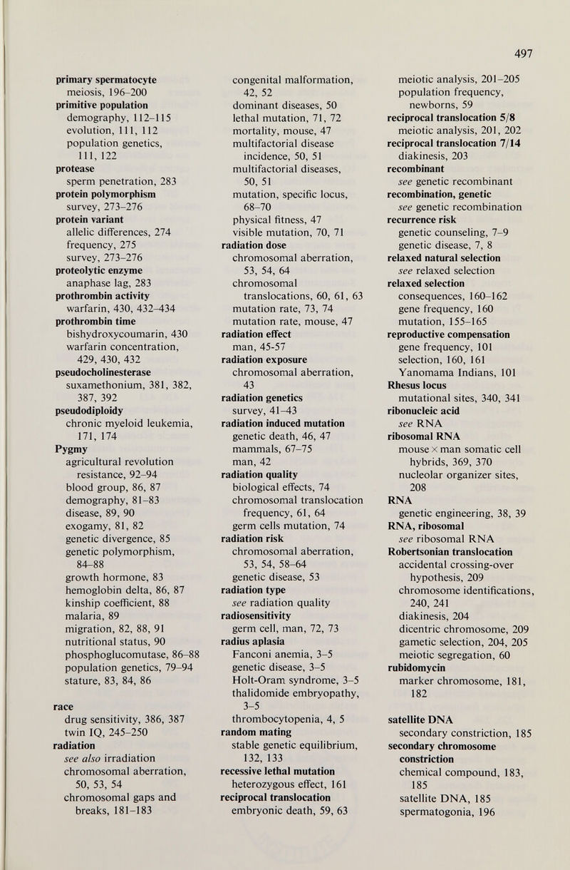 497 primary spermatocyte meiosis, 196-200 primitive population demography, 112-115 evolution, 111, 112 population genetics, 111, 122 protease sperm penetration, 283 protein polymorphism survey, 273-276 protein variant allelic differences, 274 frequency, 275 survey, 273-276 proteolytic enzyme anaphase lag, 283 protiirombin activity warfarin, 430, 432-434 prothrombin time bishydroxycoumarin, 430 warfarin concentration, 429, 430, 432 pseudoCholinesterase suxamethonium, 381, 382, 387, 392 pseudodiploidy chronic myeloid leukemia, 171, 174 Pygmy agricultural revolution resistance, 92-94 blood group, 86, 87 demography, 81-83 disease, 89, 90 exogamy, 81, 82 genetic divergence, 85 genetic polymorphism, 84-88 growth hormone, 83 hemoglobin delta, 86, 87 kinship coefficient, 88 malaria, 89 migration, 82, 88, 91 nutritional status, 90 phosphoglucomutase, 86-88 population genetics, 79-94 stature, 83, 84, 86 race drug sensitivity, 386, 387 twin IQ, 245-250 radiation see also irradiation chromosomal aberration, 50, 53, 54 chromosomal gaps and breaks, 181-183 congenital malformation, 42, 52 dominant diseases, 50 lethal mutation, 71, 72 mortality, mouse, 47 multifactorial disease incidence, 50, 51 multifactorial diseases, 50, 51 mutation, specific locus, 68-70 physical fitness, 47 visible mutation, 70, 71 radiation dose chromosomal aberration, 53, 54, 64 chromosomal translocations, 60, 61, 63 mutation rate, 73, 74 mutation rate, mouse, 47 radiation effect man, 45-57 radiation exposure chromosomal aberration, 43 radiation genetics survey, 41-43 radiation induced mutation genetic death, 46, 47 mammals, 67-75 man, 42 radiation quality biological effects, 74 chromosomal translocation frequency, 61, 64 germ cells mutation, 74 radiation risk chromosomal aberration, 53, 54, 58-64 genetic disease, 53 radiation type see radiation quality radiosensitivity germ cell, man, 72, 73 radius aplasia Fanconi anemia, 3-5 genetic disease, 3-5 Holt-Oram syndrome, 3-5 thalidomide embryopathy, 3-5 thrombocytopenia, 4, 5 random mating stable genetic equilibrium, 132, 133 recessive lethal mutation heterozygous effect, 161 reciprocal translocation embryonic death, 59, 63 meiotic analysis, 201-205 population frequency, newborns, 59 reciprocal translocation 5/8 meiotic analysis, 201, 202 reciprocal translocation 7/14 diakinesis, 203 recombinant see genetic recombinant recombination, genetic see genetic recombination recurrence risk genetic counseling, 7-9 genetic disease, 7, 8 relaxed natural selection see relaxed selection relaxed selection consequences, 160-162 gene frequency, 160 mutation, 155-165 reproductive compensation gene frequency, 101 selection, 160, 161 Yanomama Indians, 101 Rhesus locus mutational sites, 340, 341 ribonucleic acid see RNA ribosomal RNA mouse X man somatic cell hybrids, 369, 370 nucleolar organizer sites, 208 RNA genetic engineering, 38, 39 RNA, ribosomal see ribosomal RNA Robertsonian translocation accidental crossing-over hypothesis, 209 chromosome identifications, 240, 241 diakinesis, 204 dicentric chromosome, 209 gametic selection, 204, 205 meiotic segregation, 60 rubidomycin marker chromosome, 181, 182 satellite DNA secondary constriction, 185 secondary chromosome constriction chemical compound, 183, 185 satellite DNA, 185 spermatogonia, 196