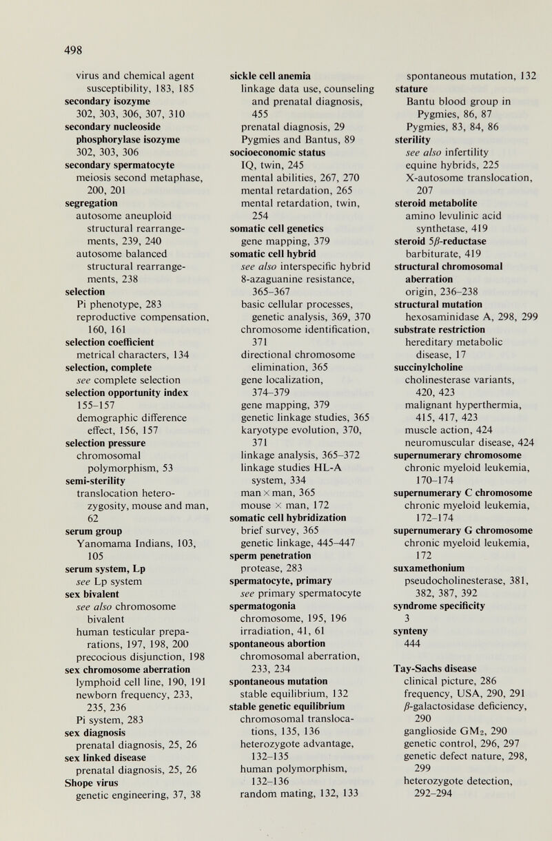 498 virus and chemical agent susceptibility, 183, 185 secondary isozyme 302, 303, 306, 307, 310 secondary nucleoside Phosphorylase isozyme 302, 303, 306 secondary spermatocyte meiosis second metaphase, 200, 201 segregation autosome aneuploid structural rearrange¬ ments, 239, 240 autosome balanced structural rearrange¬ ments, 238 selection Pi phenotype, 283 reproductive compensation, 160, 161 selection coefficient metrical characters, 134 selection, complete see complete selection selection opportunity index 155-157 demographic difference effect, 156, 157 selection pressure chromosomal polymorphism, 53 semi-sterility translocation hetero¬ zygosity, mouse and man, 62 serum group Yanomama Indians, 103, 105 serum system, Lp see Lp system sex bivalent see also chromosome bivalent human testicular prepa¬ rations, 197, 198, 200 precocious disjunction, 198 sex chromosome aberration lymphoid cell line, 190, 191 newborn frequency, 233, 235, 236 Pi system, 283 sex diagnosis prenatal diagnosis, 25, 26 sex linked disease prenatal diagnosis, 25, 26 Shope virus genetic engineering, 37, 38 sickle cell anemia linkage data use, counseling and prenatal diagnosis, 455 prenatal diagnosis, 29 Pygmies and Bantus, 89 socioeconomic status IQ, twin, 245 mental abilities, 267, 270 mental retardation, 265 mental retardation, twin, 254 somatic cell genetics gene mapping, 379 somatic cell hybrid see also interspecific hybrid 8-azaguanine resistance, 365-367 basic cellular processes, genetic analysis, 369, 370 chromosome identification, 371 directional chromosome elimination, 365 gene localization, 374-379 gene mapping, 379 genetic linkage studies, 365 karyotype evolution, 370, 371 linkage analysis, 365-372 linkage studies HL-A system, 334 man X man, 365 mouse X man, 172 somatic cell hybridization brief survey, 365 genetic linkage, 445-447 sperm penetration protease, 283 spermatocyte, primary see primary spermatocyte spermatogonia chromosome, 195, 196 irradiation, 41, 61 spontaneous abortion chromosomal aberration, 233, 234 spontaneous mutation stable equilibrium, 132 stable genetic equilibrium chromosomal transloca¬ tions, 135, 136 heterozygote advantage, 132-135 human polymorphism, 132-136 random mating, 132, 133 spontaneous mutation, 132 stature Bantu blood group in Pygmies, 86, 87 Pygmies, 83, 84, 86 sterility see also infertility equine hybrids, 225 X-autosome translocation, 207 steroid metabolite amino levulinic acid synthetase, 419 steroid 5y9-reductase barbiturate, 419 structural chromosomal aberration origin, 236-238 structural mutation hexosaminidase A, 298, 299 substrate restriction hereditary metabolic disease, 17 succinylcholine Cholinesterase variants, 420, 423 malignant hyperthermia, 415, 417, 423 muscle action, 424 neuromuscular disease, 424 supernumerary chromosome chronic myeloid leukemia, 170-174 supernumerary С chromosome chronic myeloid leukemia, 172-174 supernumerary G chromosome chronic myeloid leukemia, 172 suxamethonium pseudoCholinesterase, 381, 382, 387, 392 syndrome specificity 3 synteny 444 Tay-Sachs disease clinical picture, 286 frequency, USA, 290, 291 Д-galactosidase deficiency, 290 ganglioside GM2, 290 genetic control, 296, 297 genetic defect nature, 298, 299 heterozygote detection, 292-294