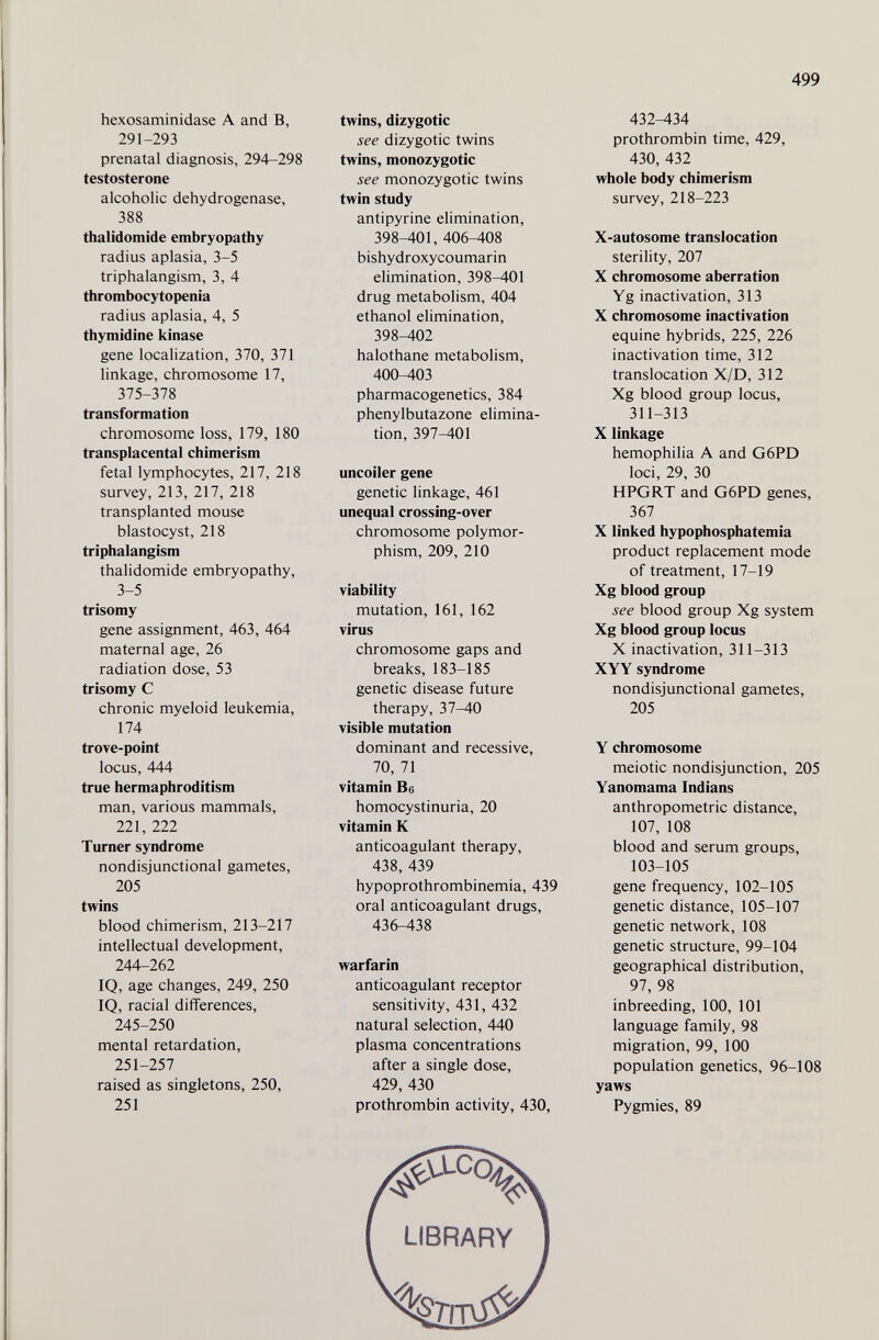 499 hexosaminidase A and B, 291-293 prenatal diagnosis, 294-298 testosterone alcoholic dehydrogenase, 388 thalidomide embryopathy radius aplasia, 3-5 triphalangism, 3, 4 thrombocytopenia radius aplasia, 4, 5 thymidine kinase gene localization, 370, 371 linkage, chromosome 17, 375-378 transformation chromosome loss, 179, 180 transplacental chimerism fetal lymphocytes, 217, 218 survey, 213, 217, 218 transplanted mouse blastocyst, 218 triphalangism thalidomide embryopathy, 3-5 trisomy gene assignment, 463, 464 maternal age, 26 radiation dose, 53 trisomy С chronic myeloid leukemia, 174 trove-point locus, 444 true hermaphroditism man, various mammals, 221, 222 Turner syndrome nondisjunctional gametes, 205 twins blood chimerism, 213-217 intellectual development, 244-262 IQ, age changes, 249, 250 IQ, racial differences, 245-250 mental retardation, 251-257 raised as singletons, 250, 251 twins, dizygotic see dizygotic twins twins, monozygotic see monozygotic twins twin study antipyrine elimination, 398-401, 406-408 bishydroxycoumarin elimination, 398-401 drug metabolism, 404 ethanol elimination, 398-402 halothane metabolism, 400-403 pharmacogenetics, 384 phenylbutazone elimina¬ tion, 397-401 uncoiler gene genetic linkage, 461 unequal crossing-over chromosome polymor¬ phism, 209, 210 viability mutation, 161, 162 virus chromosome gaps and breaks, 183-185 genetic disease future therapy, 37-40 visible mutation dominant and recessive, 70, 71 vitamin Be homocystinuria, 20 vitamin К anticoagulant therapy, 438, 439 hypoprothrombinemia, 439 oral anticoagulant drugs, 436-438 warfarin anticoagulant receptor sensitivity, 431, 432 natural selection, 440 plasma concentrations after a single dose, 429, 430 prothrombin activity, 430, 432-434 prothrombin time, 429, 430, 432 whole body chimerism survey, 218-223 X-autosome translocation sterility, 207 X chromosome aberration Yg inactivation, 313 X chromosome inactivation equine hybrids, 225, 226 inactivation time, 312 translocation X/D, 312 Xg blood group locus, 311-313 X linkage hemophilia A and G6PD loci, 29, 30 HPGRT and G6PD genes, 367 X linked hypophosphatemia product replacement mode of treatment, 17-19 Xg blood group see blood group Xg system Xg blood group locus X inactivation, 311-313 XYY syndrome nondisjunctional gametes, 205 Y chromosome meiotic nondisjunction, 205 Yanomama Indians anthropometric distance, 107, 108 blood and serum groups, 103-105 gene frequency, 102-105 genetic distance, 105-107 genetic network, 108 genetic structure, 99-104 geographical distribution, 97, 98 inbreeding, 100, 101 language family, 98 migration, 99, 100 population genetics, 96-108 yaws Pygmies, 89 LIBRARY