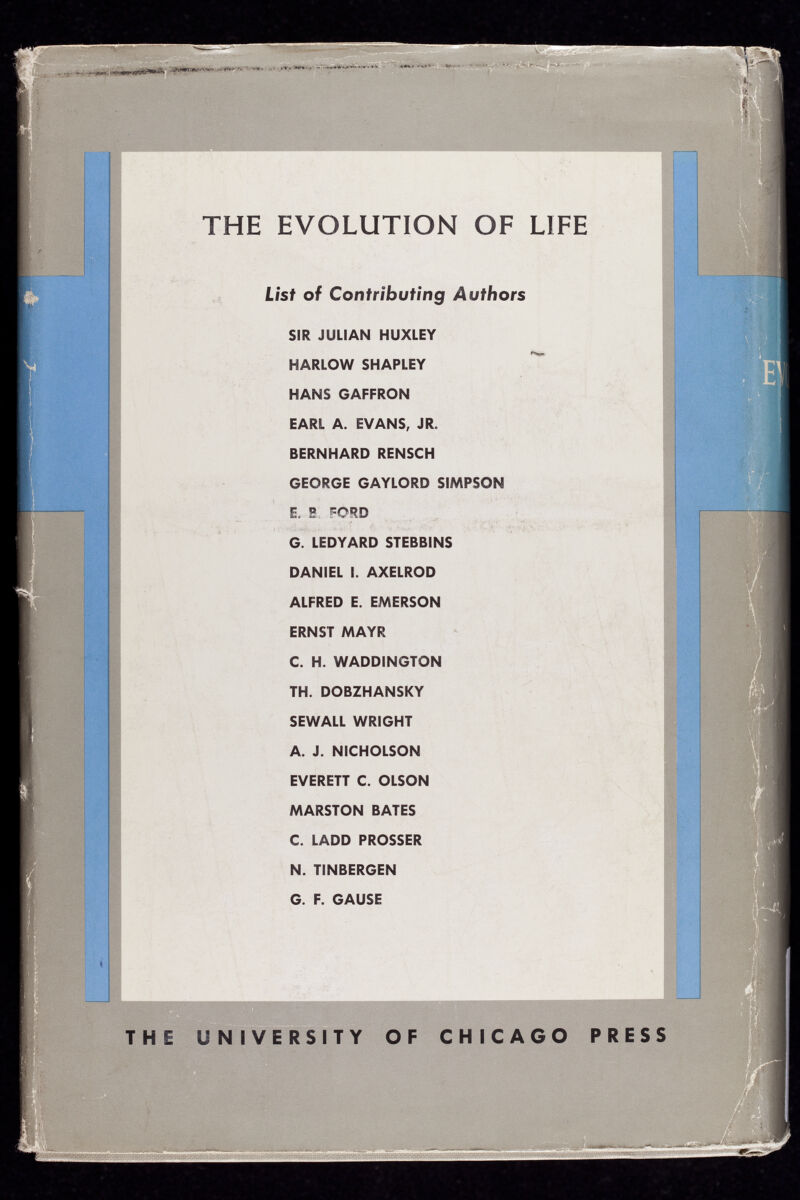 ..¿tMntHhrïW* ■■*<** - • , • • ‘•-' ^ >-•• -W. .■ -•'- THE EVOLUTION OF LIFE List of Contributing Authors SIR JULIAN HUXLEY HARLOW SHAPLEY HANS GAFFRON EARL A. EVANS, JR. BERNHARD RENSCH GEORGE GAYLORD SIMPSON E. 5 c ORD G. LEDYARD STEBBINS DANIEL I. AXELROD ALFRED E. EMERSON ERNST MAYR C. H. WADDINGTON TH. DOBZHANSKY SEWALL WRIGHT A. J. NICHOLSON EVERETT C. OLSON MARSTON BATES C. LADD PROSSER N. TINBERGEN G. F. GAUSE THE UNIVERSITY OF CHICAGO PRESS