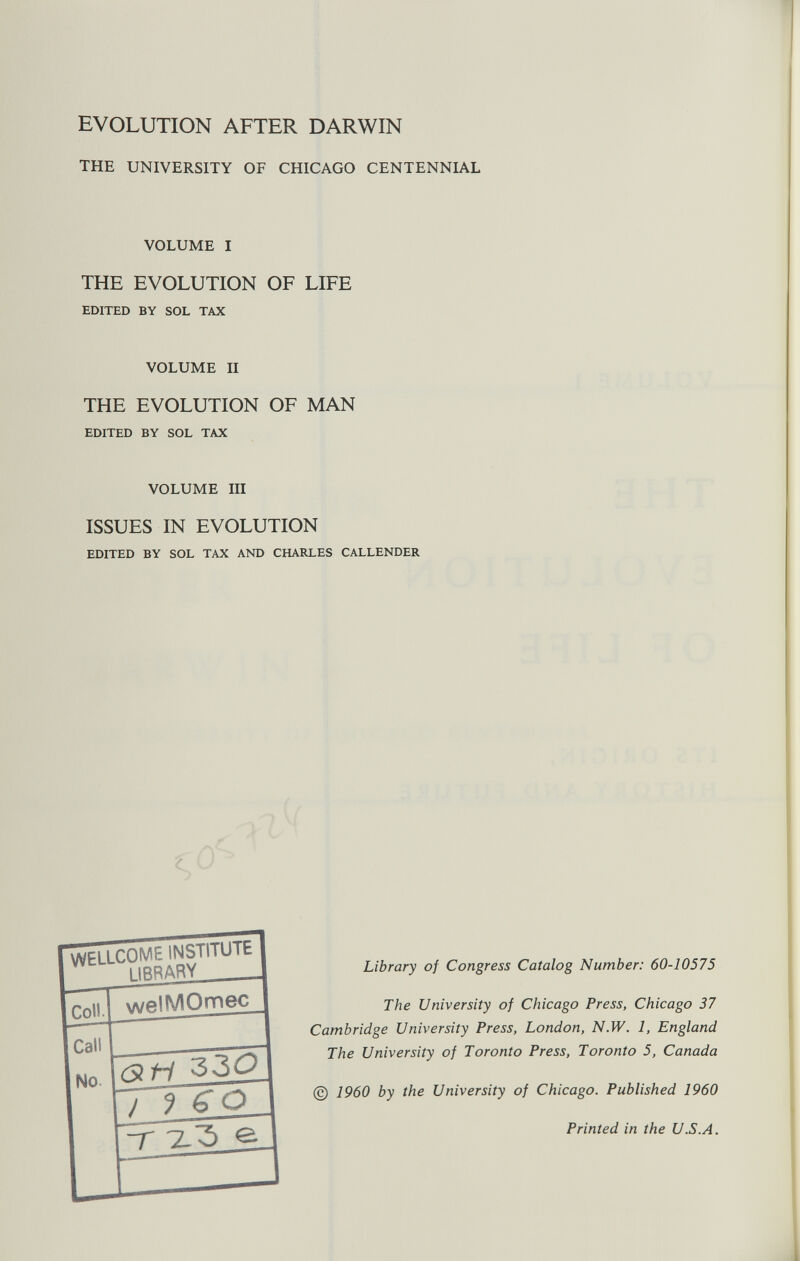 EVOLUTION AFTER DARWIN THE UNIVERSITY OF CHICAGO CENTENNIAL VOLUME I THE EVOLUTION OF LIFE EDITED BY SOL TAX VOLUME II THE EVOLUTION OF MAN EDITED BY SOL TAX VOLUME III ISSUES IN EVOLUTION EDITED BY SOL TAX AND CHARLES CALLENDER WELLCOME INSTITUTE 1 I IRR ARY _ welMOmec rs? fi 330 ) ? G O V e Library of Congress Catalog Number: 60-10575 The University of Chicago Press, Chicago 37 Cambridge University Press, London, N.W. 1, England The University of Toronto Press, Toronto 5, Canada © 1960 by the University of Chicago. Published 1960 Printed in the U.S.A.