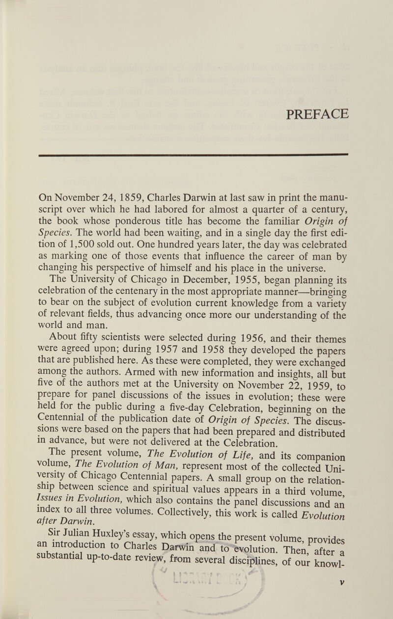 PREFACE On November 24, 1859, Charles Darwin at last saw in print the manu script over which he had labored for almost a quarter of a century, the book whose ponderous title has become the familiar Origin of Species. The world had been waiting, and in a single day the first edi tion of 1,500 sold out. One hundred years later, the day was celebrated as marking one of those events that influence the career of man by changing his perspective of himself and his place in the universe. The University of Chicago in December, 1955, began planning its celebration of the centenary in the most appropriate manner-—bringing to bear on the subject of evolution current knowledge from a variety of relevant fields, thus advancing once more our understanding of the world and man. About fifty scientists were selected during 1956, and their themes were agreed upon; during 1957 and 1958 they developed the papers that are published here. As these were completed, they were exchanged among the authors. Armed with new information and insights, all but five of the authors met at the University on November 22, 1959, to prepare for panel discussions of the issues in evolution; these were held for the public during a five-day Celebration, beginning on the Centennial of the publication date of Origin of Species. The discus sions were based on the papers that had been prepared and distributed in advance, but were not delivered at the Celebration. The present volume, The Evolution of Life, and its companion volume, The Evolution of Man, represent most of the collected Uni versity of Chicago Centennial papers. A small group on the relation ship between science and spiritual values appears in a third volume, Issues in Evolution, which also contains the panel discussions and an index to all three volumes. Collectively, this work is called Evolution after Darwin. Sir Julian Huxley’s essay, which opens the present volume, provides an introduction to Charles Darwin and to evolution. Then, after a substantial up-to-date review, from several disciplines, of our knowl