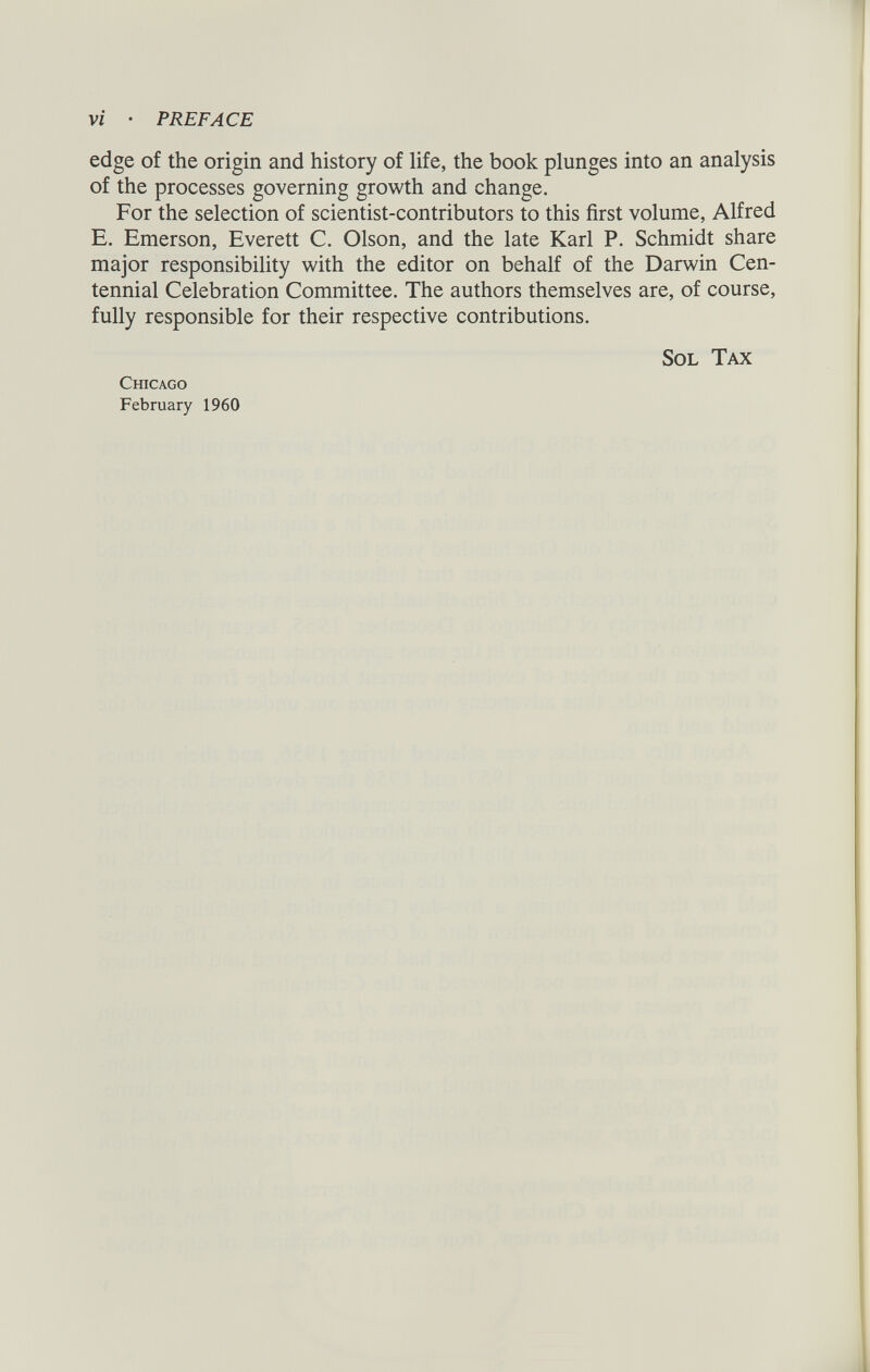 edge of the origin and history of life, the book plunges into an analysis of the processes governing growth and change. For the selection of scientist-contributors to this first volume, Alfred E. Emerson, Everett C. Olson, and the late Karl P. Schmidt share major responsibility with the editor on behalf of the Darwin Cen tennial Celebration Committee. The authors themselves are, of course, fully responsible for their respective contributions. Sol Tax Chicago February 1960