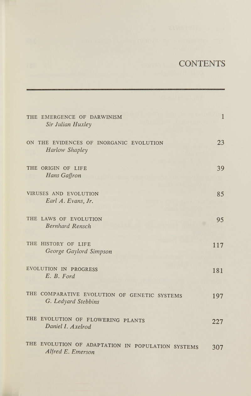 CONTENTS THE EMERGENCE OF DARWINISM 1 Sir Julian Huxley ON THE EVIDENCES OF INORGANIC EVOLUTION 23 Harlow Shapley THE ORIGIN OF LIFE 39 Hans Gaffron VIRUSES AND EVOLUTION 85 Earl A. Evans, Jr. THE LAWS OF EVOLUTION 95 Bernhard Rensch THE HISTORY OF LIFE 117 George Gaylord Simpson EVOLUTION IN PROGRESS 181 E. B. Ford THE COMPARATIVE EVOLUTION OF GENETIC SYSTEMS 197 G. Ledyard Stebbins THE EVOLUTION OF FLOWERING PLANTS 227 Daniel /. Axelrod THE EVOLUTION OF ADAPTATION IN POPULATION SYSTEMS 307 Alfred E. Emerson