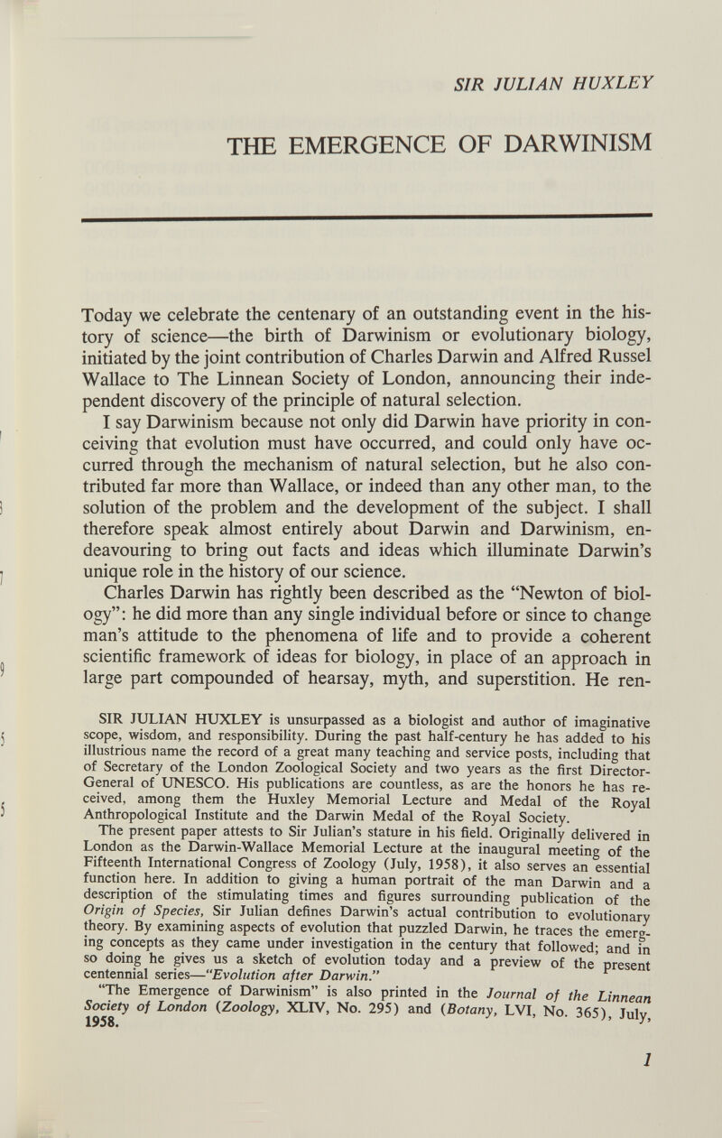 SIR JULIAN HUXLEY THE EMERGENCE OF DARWINISM Today we celebrate the centenary of an outstanding event in the his tory of science—the birth of Darwinism or evolutionary biology, initiated by the joint contribution of Charles Darwin and Alfred Russel Wallace to The Linnean Society of London, announcing their inde pendent discovery of the principle of natural selection. I say Darwinism because not only did Darwin have priority in con ceiving that evolution must have occurred, and could only have oc curred through the mechanism of natural selection, but he also con tributed far more than Wallace, or indeed than any other man, to the solution of the problem and the development of the subject. I shall therefore speak almost entirely about Darwin and Darwinism, en deavouring to bring out facts and ideas which illuminate Darwin’s unique role in the history of our science. Charles Darwin has rightly been described as the “Newton of biol ogy”: he did more than any single individual before or since to change man’s attitude to the phenomena of life and to provide a coherent scientific framework of ideas for biology, in place of an approach in large part compounded of hearsay, myth, and superstition. He ren- SIR JULIAN HUXLEY is unsurpassed as a biologist and author of imaginative scope, wisdom, and responsibility. During the past half-century he has added to his illustrious name the record of a great many teaching and service posts, including that of Secretary of the London Zoological Society and two years as the first Director- General of UNESCO. His publications are countless, as are the honors he has re ceived, among them the Huxley Memorial Lecture and Medal of the Royal Anthropological Institute and the Darwin Medal of the Royal Society. The present paper attests to Sir Julian’s stature in his field. Originally delivered in London as the Darwin-Wallace Memorial Lecture at the inaugural meeting of the Fifteenth International Congress of Zoology (July, 1958), it also serves an essential function here. In addition to giving a human portrait of the man Darwin and a description of the stimulating times and figures surrounding publication of the Origin of Species, Sir Julian defines Darwin’s actual contribution to evolutionary theory. By examining aspects of evolution that puzzled Darwin, he traces the emerg ing concepts as they came under investigation in the century that followed; and in so doing he gives us a sketch of evolution today and a preview of the' present centennial series—“ Evolution after Darwin.” “The Emergence of Darwinism” is also printed in the Journal of the Linnean Society of London (Zoology, XLIV, No. 295) and ( Botany, LVI, No. 365), July