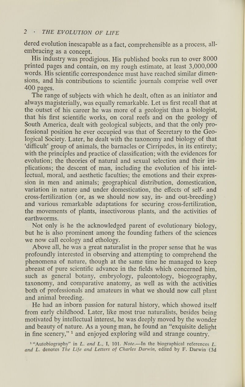 dered evolution inescapable as a fact, comprehensible as a process, all- embracing as a concept. His industry was prodigious. His published books run to over 8000 printed pages and contain, on my rough estimate, at least 3,000,000 words. His scientific correspondence must have reached similar dimen sions, and his contributions to scientific journals comprise well over 400 pages. The range of subjects with which he dealt, often as an initiator and always magisterially, was equally remarkable. Let us first recall that at the outset of his career he was more of a geologist than a biologist, that his first scientific works, on coral reefs and on the geology of South America, dealt with geological subjects, and that the only pro fessional position he ever occupied was that of Secretary to the Geo logical Society. Later, he dealt with the taxonomy and biology of that ‘difficult’ group of animals, the barnacles or Cirripedes, in its entirety; with the principles and practice of classification; with the evidences for evolution; the theories of natural and sexual selection and their im plications; the descent of man, including the evolution of his intel lectual, moral, and aesthetic faculties; the emotions and their expres sion in men and animals; geographical distribution, domestication, variation in nature and under domestication, the effects of self- and cross-fertilization (or, as we should now say, in- and out-breeding) and various remarkable adaptations for securing cross-fertilization, the movements of plants, insectivorous plants, and the activities of earthworms. Not only is he the acknowledged parent of evolutionary biology, but he is also prominent among the founding fathers of the sciences we now call ecology and ethology. Above all, he was a great naturalist in the proper sense that he was profoundly interested in observing and attempting to comprehend the phenomena of nature, though at the same time he managed to keep abreast of pure scientific advance in the fields which concerned him, such as general botany, embryology, paleontology, biogeography, taxonomy, and comparative anatomy, as well as with the activities both of professionals and amateurs in what we should now call plant and animal breeding. He had an inborn passion for natural history, which showed itself from early childhood. Later, like most true naturalists, besides being motivated by intellectual interest, he was deeply moved by the wonder and beauty of nature. As a young man, he found an “exquisite delight in fine scenery,” 1 and enjoyed exploring wild and strange country. 1 “Autobiography” in L. and L., I, 101. Note .—In the biographical references L. and L. denotes The Life and Letters of Charles Darwin, edited by F. Darwin (3d