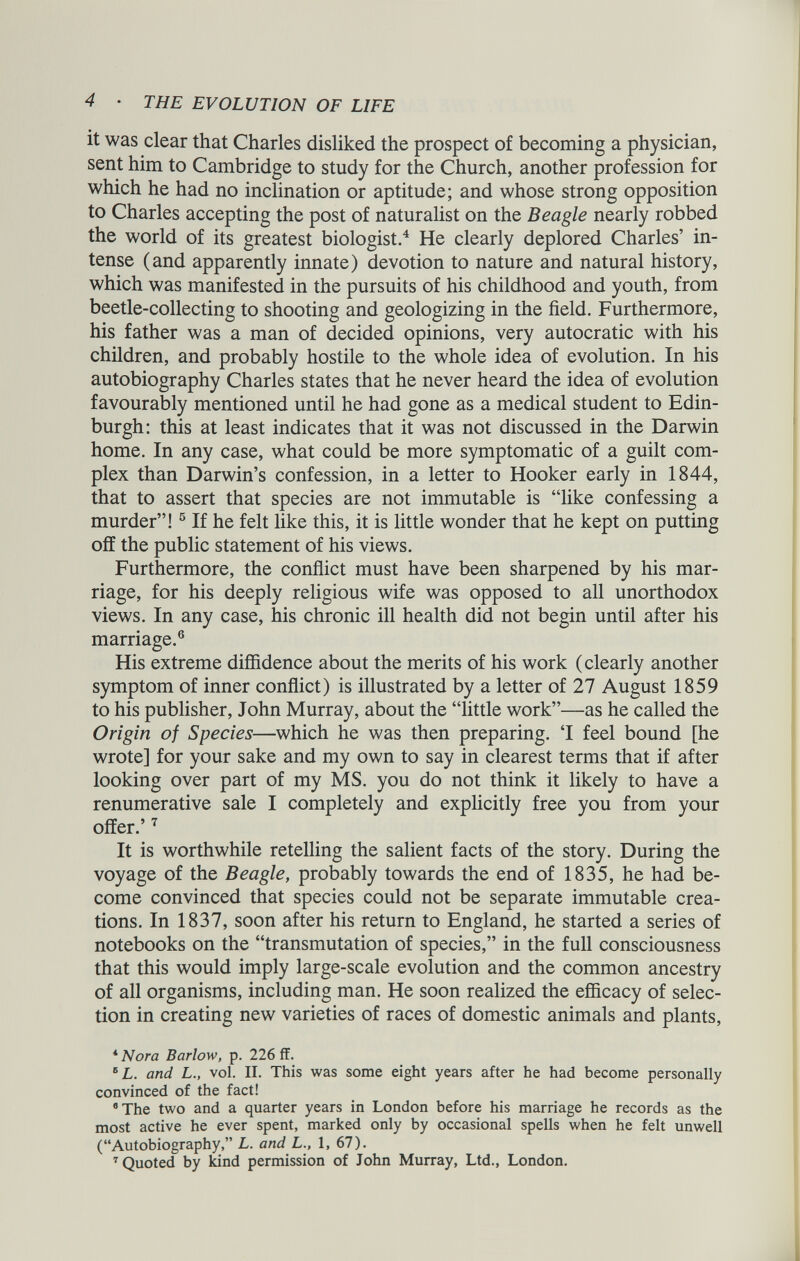 it was clear that Charles disliked the prospect of becoming a physician, sent him to Cambridge to study for the Church, another profession for which he had no inclination or aptitude; and whose strong opposition to Charles accepting the post of naturalist on the Beagle nearly robbed the world of its greatest biologist. 4 He clearly deplored Charles’ in tense (and apparently innate) devotion to nature and natural history, which was manifested in the pursuits of his childhood and youth, from beetle-collecting to shooting and geologizing in the field. Furthermore, his father was a man of decided opinions, very autocratic with his children, and probably hostile to the whole idea of evolution. In his autobiography Charles states that he never heard the idea of evolution favourably mentioned until he had gone as a medical student to Edin burgh: this at least indicates that it was not discussed in the Darwin home. In any case, what could be more symptomatic of a guilt com plex than Darwin’s confession, in a letter to Hooker early in 1844, that to assert that species are not immutable is “like confessing a murder”! 5 If he felt like this, it is little wonder that he kept on putting off the public statement of his views. Furthermore, the conflict must have been sharpened by his mar riage, for his deeply religious wife was opposed to all unorthodox views. In any case, his chronic ill health did not begin until after his marriage. 6 His extreme diffidence about the merits of his work (clearly another symptom of inner conflict) is illustrated by a letter of 27 August 1859 to his publisher, John Murray, about the “little work”—as he called the Origin of Species —which he was then preparing. ‘1 feel bound [he wrote] for your sake and my own to say in clearest terms that if after looking over part of my MS. you do not think it likely to have a renumerative sale I completely and explicitly free you from your offer.’ 7 It is worthwhile retelling the salient facts of the story. During the voyage of the Beagle, probably towards the end of 1835, he had be come convinced that species could not be separate immutable crea tions. In 1837, soon after his return to England, he started a series of notebooks on the “transmutation of species,” in the full consciousness that this would imply large-scale evolution and the common ancestry of all organisms, including man. He soon realized the efficacy of selec tion in creating new varieties of races of domestic animals and plants, 4 Nora Barlow, p. 226 ff. B L. and L., vol. II. This was some eight years after he had become personally convinced of the fact! 8 The two and a quarter years in London before his marriage he records as the most active he ever spent, marked only by occasional spells when he felt unwell (“Autobiography,” L. and L., 1, 67). 7 Quoted by land permission of John Murray, Ltd., London.