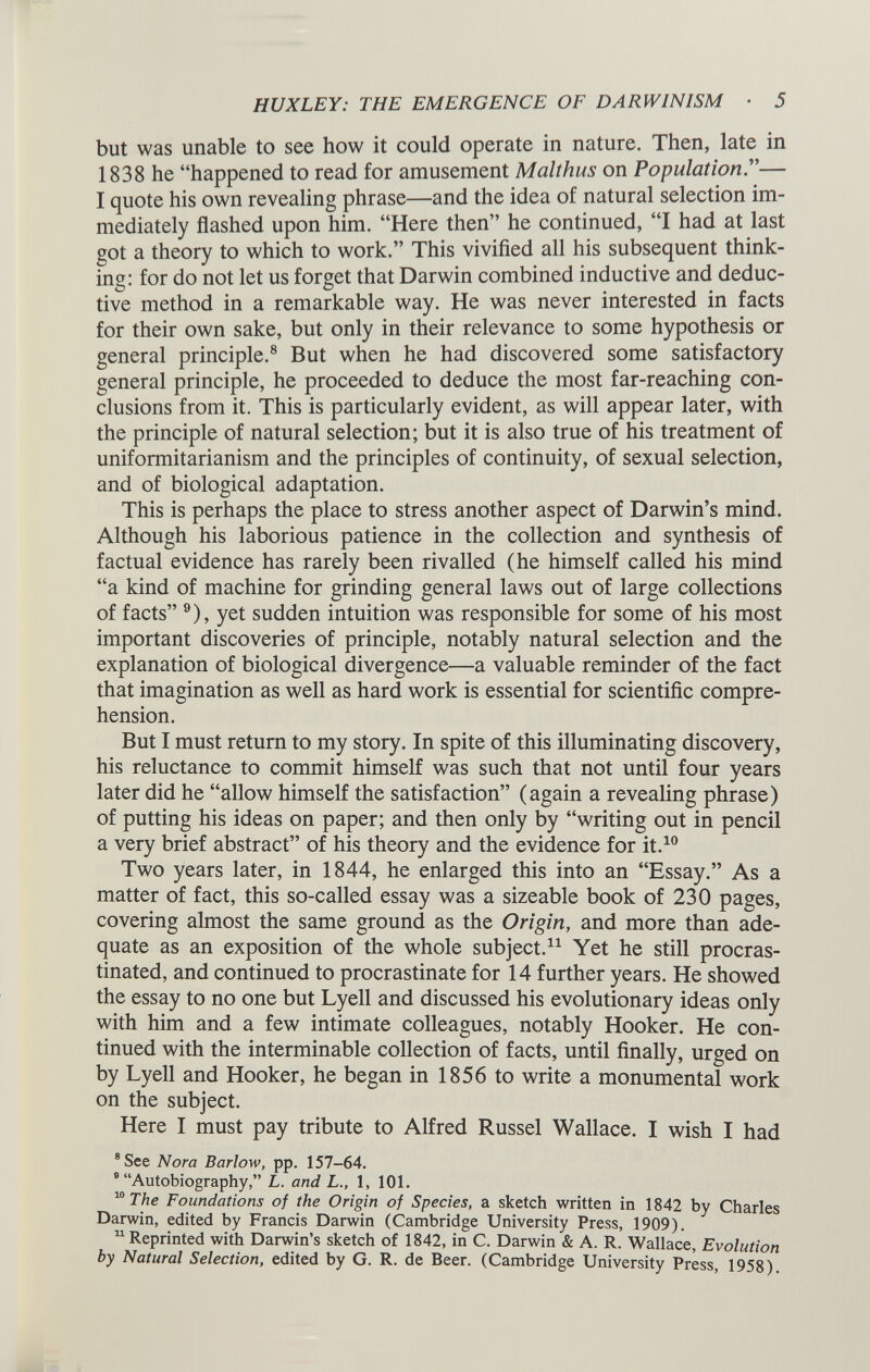 but was unable to see how it could operate in nature. Then, late in 1838 he “happened to read for amusement Malthus on Population .”— I quote his own revealing phrase—and the idea of natural selection im mediately flashed upon him. “Here then” he continued, “I had at last got a theory to which to work.” This vivified all his subsequent think ing: for do not let us forget that Darwin combined inductive and deduc tive method in a remarkable way. He was never interested in facts for their own sake, but only in their relevance to some hypothesis or general principle. 8 But when he had discovered some satisfactory general principle, he proceeded to deduce the most far-reaching con clusions from it. This is particularly evident, as will appear later, with the principle of natural selection; but it is also true of his treatment of uniformitarianism and the principles of continuity, of sexual selection, and of biological adaptation. This is perhaps the place to stress another aspect of Darwin’s mind. Although his laborious patience in the collection and synthesis of factual evidence has rarely been rivalled (he himself called his mind “a kind of machine for grinding general laws out of large collections of facts” 9 ), yet sudden intuition was responsible for some of his most important discoveries of principle, notably natural selection and the explanation of biological divergence—a valuable reminder of the fact that imagination as well as hard work is essential for scientific compre hension. But I must return to my story. In spite of this illuminating discovery, his reluctance to commit himself was such that not until four years later did he “allow himself the satisfaction” (again a revealing phrase) of putting his ideas on paper; and then only by “writing out in pencil a very brief abstract” of his theory and the evidence for it. 10 Two years later, in 1844, he enlarged this into an “Essay.” As a matter of fact, this so-called essay was a sizeable book of 230 pages, covering almost the same ground as the Origin, and more than ade quate as an exposition of the whole subject. 11 Yet he still procras tinated, and continued to procrastinate for 14 further years. He showed the essay to no one but Lyell and discussed his evolutionary ideas only with him and a few intimate colleagues, notably Hooker. He con tinued with the interminable collection of facts, until finally, urged on by Lyell and Hooker, he began in 1856 to write a monumental work on the subject. Here I must pay tribute to Alfred Russel Wallace. I wish I had 8 See Nora Barlow, pp. 157-64. 9 “Autobiography,” L. and L., 1, 101. 10 The Foundations of the Origin of Species, a sketch written in 1842 by Charles Darwin, edited by Francis Darwin (Cambridge University Press, 1909). 11 Reprinted with Darwin’s sketch of 1842, in C. Darwin & A. R. Wallace, Evolution by Natural Selection, edited by G. R. de Beer. (Cambridge University Press, 1958)