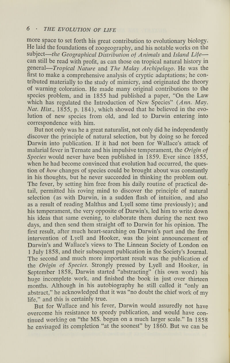 more space to set forth his great contribution to evolutionary biology. He laid the foundations of zoogeography, and his notable works on the subject— the Geographical Distribution of Animals and Island Life — can still be read with profit, as can those on tropical natural history in general— Tropical Nature and The Malay Archipelago. He was the first to make a comprehensive analysis of cryptic adaptations; he con tributed materially to the study of mimicry, and originated the theory of warning coloration. He made many original contributions to the species problem, and in 1855 had published a paper, “On the Law which has regulated the Introduction of New Species” {Ann. May. Nat. Hist., 1855, p. 184), which showed that he believed in the evo lution of new species from old, and led to Darwin entering into correspondence with him. But not only was he a great naturalist, not only did he independently discover the principle of natural selection, but by doing so he forced Darwin into publication. If it had not been for Wallace’s attack of malarial fever in Ternate and his impulsive temperament, the Origin of Species would never have been published in 1859. Ever since 1855, when he had become convinced that evolution had occurred, the ques tion of how changes of species could be brought about was constantly in his thoughts, but he never succeeded in thinking the problem out. The fever, by setting him free from his daily routine of practical de tail, permitted his roving mind to discover the principle of natural selection (as with Darwin, in a sudden flash of intuition, and also as a result of reading Malthus and Lyell some time previously); and his temperament, the very opposite of Darwin’s, led him to write down his ideas that same evening, to elaborate them during the next two days, and then send them straight off to Darwin for his opinion. The first result, after much heart-searching on Darwin’s part and the firm intervention of Lyell and Hooker, was the joint announcement of Darwin’s and Wallace’s views to The Linnean Society of London on 1 July 1858, and their subsequent publication in the Society’s Journal. The second and much more important result was the publication of the Origin of Species. Strongly pressed by Lyell and Hooker, in September 1858, Darwin started “abstracting” (his own word) his huge incomplete work, and finished the book in just over thirteen months. Although in his autobiography he still called it “only an abstract,” he acknowledged that it was “no doubt the chief work of my life,” and this is certainly true. But for Wallace and his fever, Darwin would assuredly not have overcome his resistance to speedy publication, and would have con tinued working on “the MS. begun on a much larger scale.” In 1858 he envisaged its completion “at the soonest” by 1860. But we can be