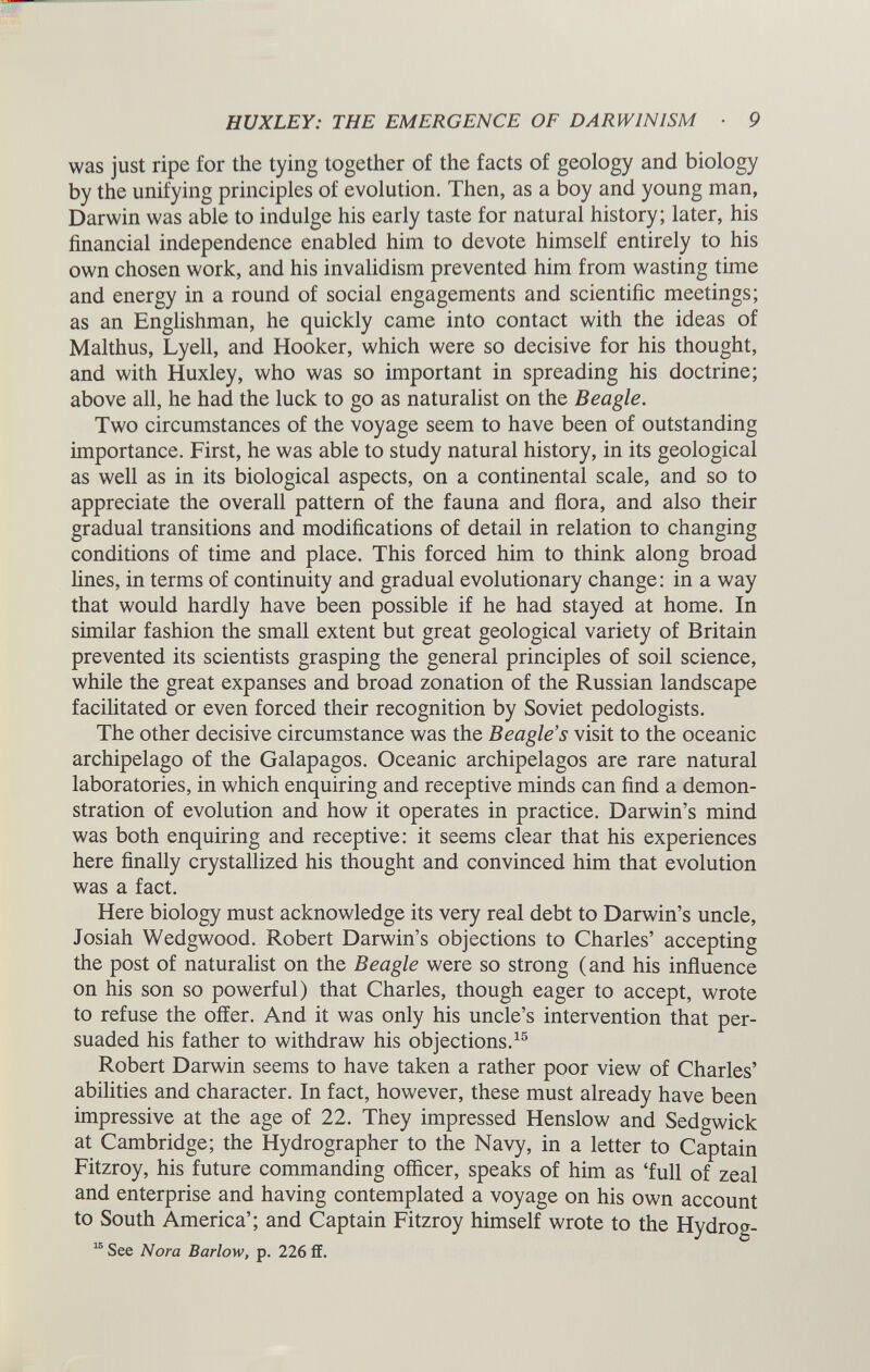 was just ripe for the tying together of the facts of geology and biology by the unifying principles of evolution. Then, as a boy and young man, Darwin was able to indulge his early taste for natural history; later, his financial independence enabled him to devote himself entirely to his own chosen work, and his invalidism prevented him from wasting time and energy in a round of social engagements and scientific meetings; as an Englishman, he quickly came into contact with the ideas of Malthus, Lyell, and Hooker, which were so decisive for his thought, and with Huxley, who was so important in spreading his doctrine; above all, he had the luck to go as naturalist on the Beagle. Two circumstances of the voyage seem to have been of outstanding importance. First, he was able to study natural history, in its geological as well as in its biological aspects, on a continental scale, and so to appreciate the overall pattern of the fauna and flora, and also their gradual transitions and modifications of detail in relation to changing conditions of time and place. This forced him to think along broad lines, in terms of continuity and gradual evolutionary change: in a way that would hardly have been possible if he had stayed at home. In similar fashion the small extent but great geological variety of Britain prevented its scientists grasping the general principles of soil science, while the great expanses and broad zonation of the Russian landscape facilitated or even forced their recognition by Soviet pedologists. The other decisive circumstance was the Beagle’s visit to the oceanic archipelago of the Galapagos. Oceanic archipelagos are rare natural laboratories, in which enquiring and receptive minds can find a demon stration of evolution and how it operates in practice. Darwin’s mind was both enquiring and receptive: it seems clear that his experiences here finally crystallized his thought and convinced him that evolution was a fact. Here biology must acknowledge its very real debt to Darwin’s uncle, Josiah Wedgwood. Robert Darwin’s objections to Charles’ accepting the post of naturalist on the Beagle were so strong (and his influence on his son so powerful) that Charles, though eager to accept, wrote to refuse the offer. And it was only his uncle’s intervention that per suaded his father to withdraw his objections. 15 Robert Darwin seems to have taken a rather poor view of Charles’ abilities and character. In fact, however, these must already have been impressive at the age of 22. They impressed Henslow and Sedgwick at Cambridge; the Hydrographer to the Navy, in a letter to Captain Fitzroy, his future commanding officer, speaks of him as ‘full of zeal and enterprise and having contemplated a voyage on his own account to South America’; and Captain Fitzroy himself wrote to the Hydro 2 - 15 See Nora Barlow, p. 226 ff.