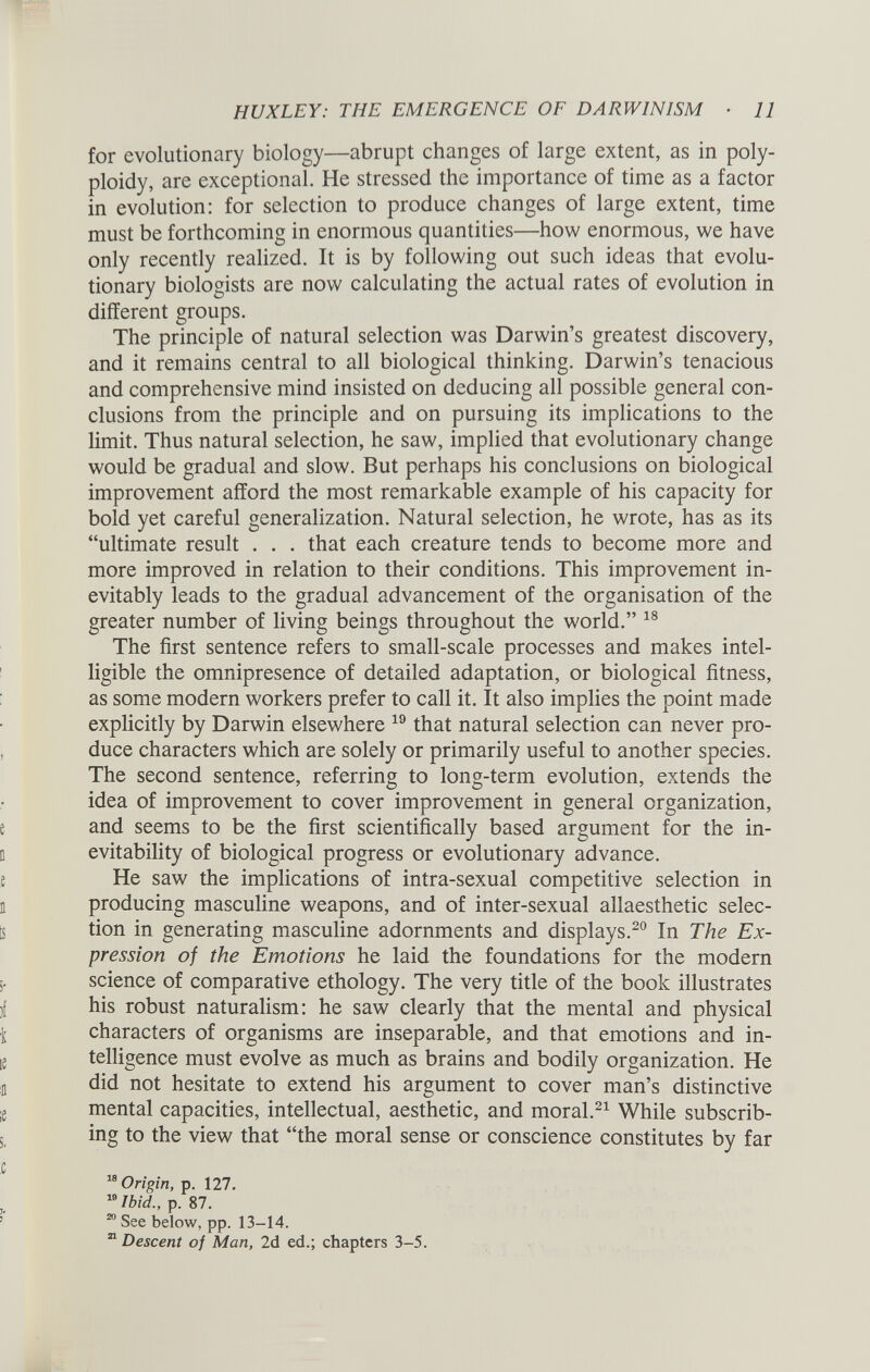 for evolutionary biology—abrupt changes of large extent, as in poly ploidy, are exceptional. He stressed the importance of time as a factor in evolution: for selection to produce changes of large extent, time must be forthcoming in enormous quantities—how enormous, we have only recently realized. It is by following out such ideas that evolu tionary biologists are now calculating the actual rates of evolution in different groups. The principle of natural selection was Darwin’s greatest discovery, and it remains central to all biological thinking. Darwin’s tenacious and comprehensive mind insisted on deducing all possible general con clusions from the principle and on pursuing its implications to the limit. Thus natural selection, he saw, implied that evolutionary change would be gradual and slow. But perhaps his conclusions on biological improvement afford the most remarkable example of his capacity for bold yet careful generalization. Natural selection, he wrote, has as its “ultimate result . . . that each creature tends to become more and more improved in relation to their conditions. This improvement in evitably leads to the gradual advancement of the organisation of the greater number of living beings throughout the world.” 18 The first sentence refers to small-scale processes and makes intel ligible the omnipresence of detailed adaptation, or biological fitness, as some modern workers prefer to call it. It also implies the point made explicitly by Darwin elsewhere 19 that natural selection can never pro duce characters which are solely or primarily useful to another species. The second sentence, referring to long-term evolution, extends the idea of improvement to cover improvement in general organization, and seems to be the first scientifically based argument for the in evitability of biological progress or evolutionary advance. He saw the implications of intra-sexual competitive selection in producing masculine weapons, and of inter-sexual allaesthetic selec tion in generating masculine adornments and displays. 20 In The Ex pression of the Emotions he laid the foundations for the modern science of comparative ethology. The very title of the book illustrates his robust naturalism: he saw clearly that the mental and physical characters of organisms are inseparable, and that emotions and in telligence must evolve as much as brains and bodily organization. He did not hesitate to extend his argument to cover man’s distinctive mental capacities, intellectual, aesthetic, and moral. 21 While subscrib ing to the view that “the moral sense or conscience constitutes by far M Origin, p. 127. 10 Ibid., p. 87. 20 See below, pp. 13-14. 21 Descent of Man, 2d ed.; chapters 3-5.