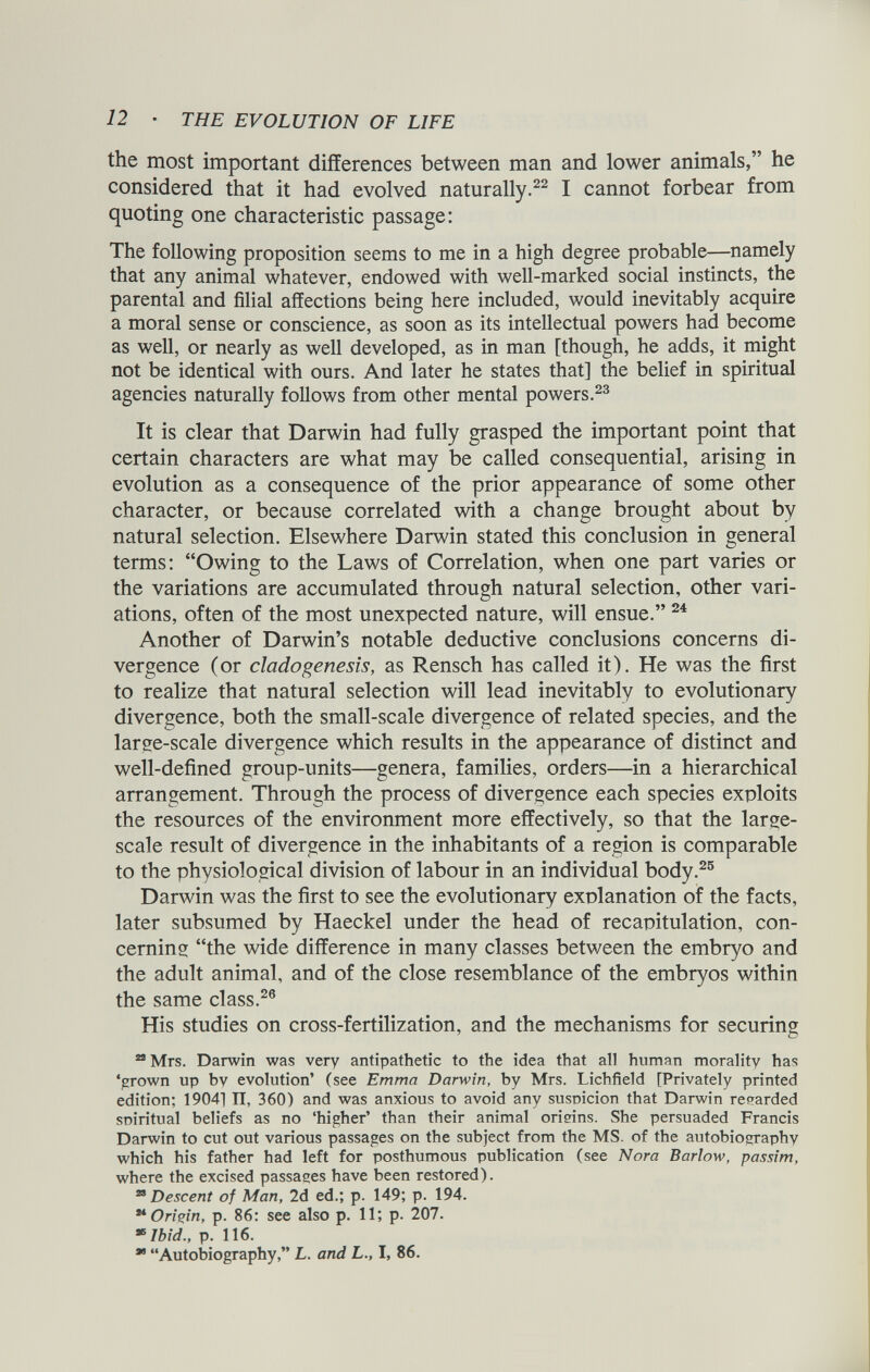 the most important differences between man and lower animals,” he considered that it had evolved naturally. 22 I cannot forbear from quoting one characteristic passage: The following proposition seems to me in a high degree probable—namely that any animal whatever, endowed with well-marked social instincts, the parental and filial affections being here included, would inevitably acquire a moral sense or conscience, as soon as its intellectual powers had become as well, or nearly as well developed, as in man [though, he adds, it might not be identical with ours. And later he states that] the belief in spiritual agencies naturally follows from other mental powers. 23 It is clear that Darwin had fully grasped the important point that certain characters are what may be called consequential, arising in evolution as a consequence of the prior appearance of some other character, or because correlated with a change brought about by natural selection. Elsewhere Darwin stated this conclusion in general terms: “Owing to the Laws of Correlation, when one part varies or the variations are accumulated through natural selection, other vari ations, often of the most unexpected nature, will ensue.” 24 Another of Darwin’s notable deductive conclusions concerns di vergence (or cladogenesis, as Rensch has called it). He was the first to realize that natural selection will lead inevitably to evolutionary divergence, both the small-scale divergence of related species, and the large-scale divergence which results in the appearance of distinct and well-defined group-units—genera, families, orders—in a hierarchical arrangement. Through the process of divergence each species exploits the resources of the environment more effectively, so that the large- scale result of divergence in the inhabitants of a region is comparable to the physiological division of labour in an individual body. 25 Darwin was the first to see the evolutionary explanation of the facts, later subsumed by Haeckel under the head of recapitulation, con cerning “the wide difference in many classes between the embryo and the adult animal, and of the close resemblance of the embryos within the same class. 26 His studies on cross-fertilization, and the mechanisms for securing 23 Mrs. Darwin was very antipathetic to the idea that all human morality has ‘grown up by evolution’ (see Emma Darwin, by Mrs. Lichfield [Privately printed edition; 19041 II, 360) and was anxious to avoid any suspicion that Darwin regarded spiritual beliefs as no ‘higher’ than their animal origins. She persuaded Francis Darwin to cut out various passages on the subject from the MS. of the autobiography which his father had left for posthumous publication (see Nora Barlow, passim, where the excised passages have been restored). 28 Descent of Man, 2d ed.; p. 149; p. 194. ** Origin, p. 86: see also p. 11; p. 207. »Ibid., p. 116. 98 “Autobiography,” L. and L., I, 86.