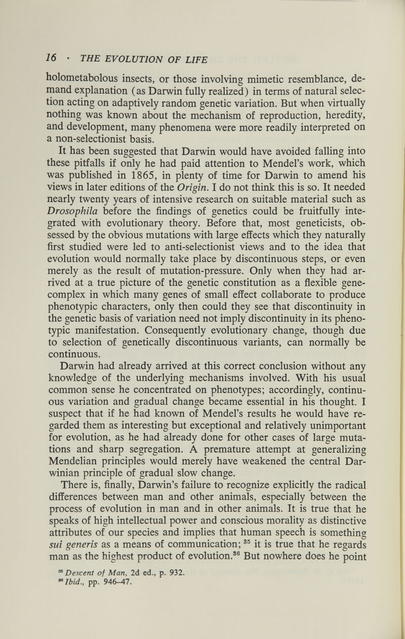 holometabolous insects, or those involving mimetic resemblance, de mand explanation (as Darwin fully realized) in terms of natural selec tion acting on adaptively random genetic variation. But when virtually nothing was known about the mechanism of reproduction, heredity, and development, many phenomena were more readily interpreted on a non-selectionist basis. It has been suggested that Darwin would have avoided falling into these pitfalls if only he had paid attention to Mendel’s work, which was published in 1865, in plenty of time for Darwin to amend his views in later editions of the Origin. I do not think this is so. It needed nearly twenty years of intensive research on suitable material such as Drosophila before the findings of genetics could be fruitfully inte grated with evolutionary theory. Before that, most geneticists, ob sessed by the obvious mutations with large effects which they naturally first studied were led to anti-selectionist views and to the idea that evolution would normally take place by discontinuous steps, or even merely as the result of mutation-pressure. Only when they had ar rived at a true picture of the genetic constitution as a flexible gene- complex in which many genes of small effect collaborate to produce phenotypic characters, only then could they see that discontinuity in the genetic basis of variation need not imply discontinuity in its pheno typic manifestation. Consequently evolutionary change, though due to selection of genetically discontinuous variants, can normally be continuous. Darwin had already arrived at this correct conclusion without any knowledge of the underlying mechanisms involved. With his usual common sense he concentrated on phenotypes; accordingly, continu ous variation and gradual change became essential in his thought. I suspect that if he had known of Mendel’s results he would have re garded them as interesting but exceptional and relatively unimportant for evolution, as he had already done for other cases of large muta tions and sharp segregation. A premature attempt at generalizing Mendelian principles would merely have weakened the central Dar winian principle of gradual slow change. There is, finally, Darwin’s failure to recognize explicitly the radical differences between man and other animals, especially between the process of evolution in man and in other animals. It is true that he speaks of high intellectual power and conscious morality as distinctive attributes of our species and implies that human speech is something sui generis as a means of communication; 35 it is true that he regards man as the highest product of evolution. 36 But nowhere does he point 35 Descent of Man, 2d ed., p. 932. 83 Ibid., pp. 946-47.