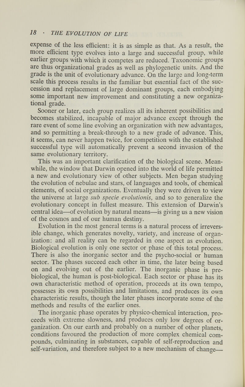 expense of the less efficient: it is as simple as that. As a result, the more efficient type evolves into a large and successful group, while earlier groups with which it competes are reduced. Taxonomic groups are thus organizational grades as well as phylogenetic units. And the grade is the unit of evolutionary advance. On the large and long-term scale this process results in the familiar but essential fact of the suc cession and replacement of large dominant groups, each embodying some important new improvement and constituting a new organiza tional grade. Sooner or later, each group realizes all its inherent possibilities and becomes stabilized, incapable of major advance except through the rare event of some line evolving an organization with new advantages, and so permitting a break-through to a new grade of advance. This, it seems, can never happen twice, for competition with the established successful type will automatically prevent a second invasion of the same evolutionary territory. This was an important clarification of the biological scene. Mean while, the window that Darwin opened into the world of life permitted a new and evolutionary view of other subjects. Men began studying the evolution of nebulae and stars, of languages and tools, of chemical elements, of social organizations. Eventually they were driven to view the universe at large sub specie evolutionis, and so to generalize the evolutionary concept in fullest measure. This extension of Darwin’s central idea—of evolution by natural means—is giving us a new vision of the cosmos and of our human destiny. Evolution in the most general terms is a natural process of irrevers ible change, which generates novelty, variety, and increase of organ ization: and all reality can be regarded in one aspect as evolution. Biological evolution is only one sector or phase of this total process. There is also the inorganic sector and the psycho-social or human sector. The phases succeed each other in time, the later being based on and evolving out of the earlier. The inorganic phase is pre- biological, the human is post-biological. Each sector or phase has its own characteristic method of operation, proceeds at its own tempo, possesses its own possibilities and limitations, and produces its own characteristic results, though the later phases incorporate some of the methods and results of the earlier ones. The inorganic phase operates by physico-chemical interaction, pro ceeds with extreme slowness, and produces only low degrees of or ganization. On our earth and probably on a number of other planets, conditions favoured the production of more complex chemical com pounds, culminating in substances, capable of self-reproduction and self-variation, and therefore subject to a new mechanism of change—