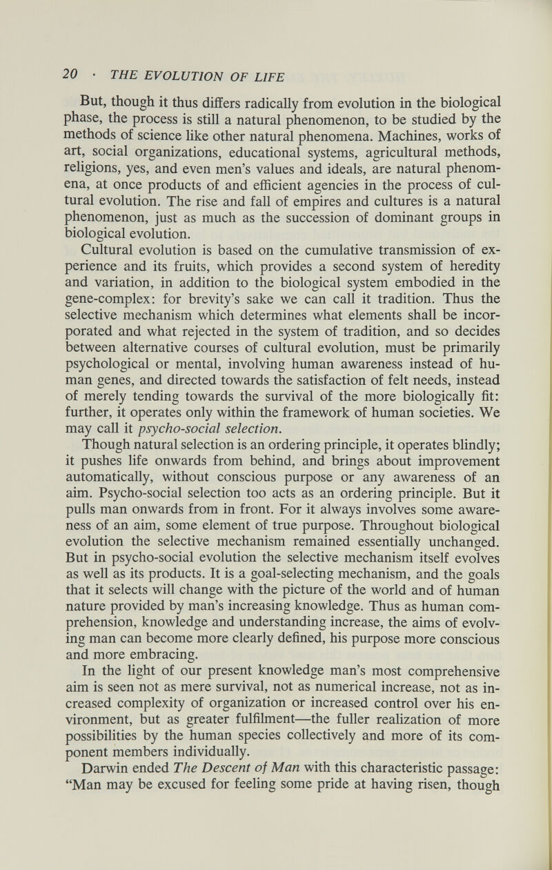 But, though it thus differs radically from evolution in the biological phase, the process is still a natural phenomenon, to be studied by the methods of science like other natural phenomena. Machines, works of art, social organizations, educational systems, agricultural methods, religions, yes, and even men’s values and ideals, are natural phenom ena, at once products of and efficient agencies in the process of cul tural evolution. The rise and fall of empires and cultures is a natural phenomenon, just as much as the succession of dominant groups in biological evolution. Cultural evolution is based on the cumulative transmission of ex perience and its fruits, which provides a second system of heredity and variation, in addition to the biological system embodied in the gene-complex: for brevity’s sake we can call it tradition. Thus the selective mechanism which determines what elements shall be incor porated and what rejected in the system of tradition, and so decides between alternative courses of cultural evolution, must be primarily psychological or mental, involving human awareness instead of hu man genes, and directed towards the satisfaction of felt needs, instead of merely tending towards the survival of the more biologically fit: further, it operates only within the framework of human societies. We may call it psycho-social selection. Though natural selection is an ordering principle, it operates blindly; it pushes life onwards from behind, and brings about improvement automatically, without conscious purpose or any awareness of an aim. Psycho-social selection too acts as an ordering principle. But it pulls man onwards from in front. For it always involves some aware ness of an aim, some element of true purpose. Throughout biological evolution the selective mechanism remained essentially unchanged. But in psycho-social evolution the selective mechanism itself evolves as well as its products. It is a goal-selecting mechanism, and the goals that it selects will change with the picture of the world and of human nature provided by man’s increasing knowledge. Thus as human com prehension, knowledge and understanding increase, the aims of evolv ing man can become more clearly defined, his purpose more conscious and more embracing. In the light of our present knowledge man’s most comprehensive aim is seen not as mere survival, not as numerical increase, not as in creased complexity of organization or increased control over his en vironment, but as greater fulfilment—the fuller realization of more possibilities by the human species collectively and more of its com ponent members individually. Darwin ended The Descent of Man with this characteristic passage: “Man may be excused for feeling some pride at having risen, though