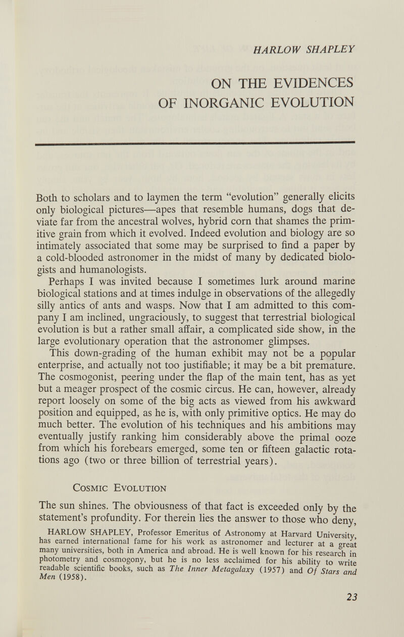 HARLOW SHAPLEY ON THE EVIDENCES OF INORGANIC EVOLUTION Both to scholars and to laymen the term “evolution” generally elicits only biological pictures—apes that resemble humans, dogs that de viate far from the ancestral wolves, hybrid corn that shames the prim itive grain from which it evolved. Indeed evolution and biology are so intimately associated that some may be surprised to find a paper by a cold-blooded astronomer in the midst of many by dedicated biolo gists and humanologists. Perhaps I was invited because I sometimes lurk around marine biological stations and at times indulge in observations of the allegedly silly antics of ants and wasps. Now that I am admitted to this com pany I am inclined, ungraciously, to suggest that terrestrial biological evolution is but a rather small affair, a complicated side show, in the large evolutionary operation that the astronomer glimpses. This down-grading of the human exhibit may not be a popular enterprise, and actually not too justifiable; it may be a bit premature. The cosmogonist, peering under the flap of the main tent, has as yet but a meager prospect of the cosmic circus. He can, however, already report loosely on some of the big acts as viewed from his awkward position and equipped, as he is, with only primitive optics. He may do much better. The evolution of his techniques and his ambitions may eventually justify ranking him considerably above the primal ooze from which his forebears emerged, some ten or fifteen galactic rota tions ago (two or three billion of terrestrial years). Cosmic Evolution The sun shines. The obviousness of that fact is exceeded only by the statement’s profundity. For therein lies the answer to those who deny, HARLOW SHAPLEY, Professor Emeritus of Astronomy at Harvard University, has earned international fame for his work as astronomer and lecturer at a great many universities, both in America and abroad. He is well known for his research in photometry and cosmogony, but he is no less acclaimed for his ability to write readable scientific books, such as The Inner Metagalaxy (1957) and Of Stars and Men (1958).