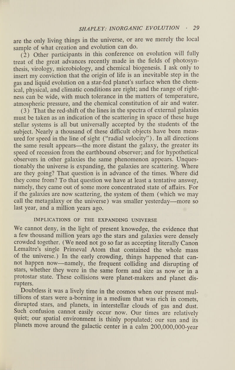 are the only living things in the universe, or are we merely the local sample of what creation and evolution can do. (2) Other participants in this conference on evolution will fully treat of the great advances recently made in the fields of photosyn thesis, virology, microbiology, and chemical biogenesis. I ask only to insert my conviction that the origin of life is an inevitable step in the gas and liquid evolution on a star-fed planet’s surface when the chem ical, physical, and climatic conditions are right; and the range of right ness can be wide, with much tolerance in the matters of temperature, atmospheric pressure, and the chemical constitution of air and water. (3) That the red-shift of the lines in the spectra of external galaxies must be taken as an indication of the scattering in space of these huge stellar systems is all but universally accepted by the students of the subject. Nearly a thousand of these difficult objects have been meas ured for speed in the line of sight (“radial velocity”). In all directions the same result appears—the more distant the galaxy, the greater its speed of recession from the earthbound observer; and for hypothetical observers in other galaxies the same phenomenon appears. Unques tionably the universe is expanding, the galaxies are scattering. Where are they going? That question is in advance of the times. Where did they come from? To that question we have at least a tentative answer, namely, they came out of some more concentrated state of affairs. For if the galaxies are now scattering, the system of them (which we may call the metagalaxy or the universe) was smaller yesterday—more so last year, and a million years ago. IMPLICATIONS OF THE EXPANDING UNIVERSE We cannot deny, in the light of present knowedge, the evidence that a few thousand million years ago the stars and galaxies were densely crowded together. (We need not go so far as accepting literally Canon Lemaitre’s single Primeval Atom that contained the whole mass of the universe.) In the early crowding, things happened that can not happen now—namely, the frequent colliding and disrupting of stars, whether they were in the same form and size as now or in a protostar state. These collisions were planet-makers and planet dis rupters. Doubtless it was a lively time in the cosmos when our present mul- tillions of stars were a-borning in a medium that was rich in comets, disrupted stars, and planets, in interstellar clouds of gas and dust. Such confusion cannot easily occur now. Our times are relatively quiet; our spatial environment is thinly populated; our sun and its planets move around the galactic center in a calm 200,000,000-year