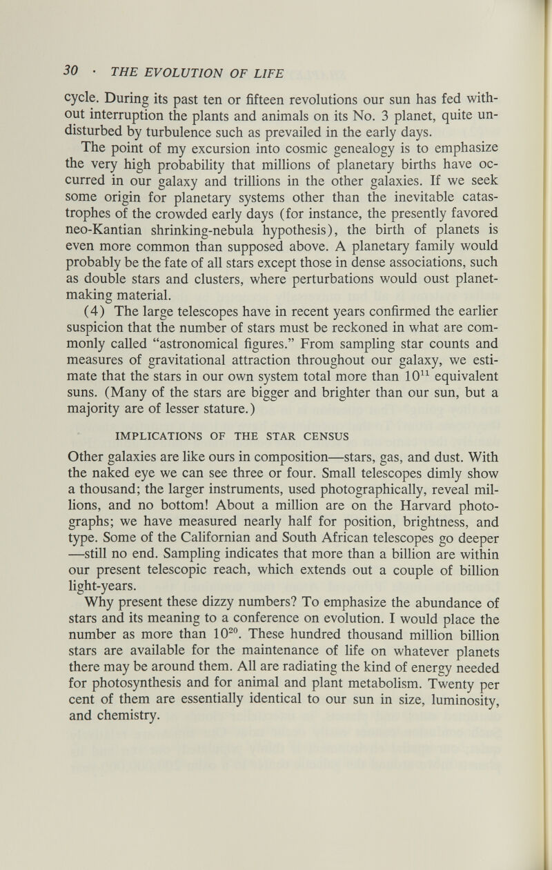 cycle. During its past ten or fifteen revolutions our sun has fed with out interruption the plants and animals on its No. 3 planet, quite un disturbed by turbulence such as prevailed in the early days. The point of my excursion into cosmic genealogy is to emphasize the very high probability that millions of planetary births have oc curred in our galaxy and trillions in the other galaxies. If we seek some origin for planetary systems other than the inevitable catas trophes of the crowded early days (for instance, the presently favored neo-Kantian shrinking-nebula hypothesis), the birth of planets is even more common than supposed above. A planetary family would probably be the fate of all stars except those in dense associations, such as double stars and clusters, where perturbations would oust planet making material. (4) The large telescopes have in recent years confirmed the earlier suspicion that the number of stars must be reckoned in what are com monly called “astronomical figures.” From sampling star counts and measures of gravitational attraction throughout our galaxy, we esti mate that the stars in our own system total more than 10 u equivalent suns. (Many of the stars are bigger and brighter than our sun, but a majority are of lesser stature.) IMPLICATIONS OF THE STAR CENSUS Other galaxies are like ours in composition—stars, gas, and dust. With the naked eye we can see three or four. Small telescopes dimly show a thousand; the larger instruments, used photographically, reveal mil lions, and no bottom! About a million are on the Harvard photo graphs; we have measured nearly half for position, brightness, and type. Some of the Californian and South African telescopes go deeper —still no end. Sampling indicates that more than a billion are within our present telescopic reach, which extends out a couple of billion light-years. Why present these dizzy numbers? To emphasize the abundance of stars and its meaning to a conference on evolution. I would place the number as more than 10 20 . These hundred thousand million billion stars are available for the maintenance of life on whatever planets there may be around them. All are radiating the kind of energy needed for photosynthesis and for animal and plant metabolism. Twenty per cent of them are essentially identical to our sun in size, luminosity, and chemistry.