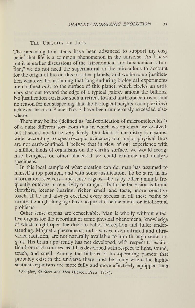 The Ubiquity of Life The preceding four items have been advanced to support my easy belief that life is a common phenomenon in the universe. As I have put it in earlier discussions of the astronomical and biochemical situa tion, 2 we do not need the supernatural or the miraculous to account for the origin of life on this or other planets, and we have no justifica tion whatever for assuming that long-enduring biological experiments are confined only to the surface of this planet, which circles an ordi nary star out toward the edge of a typical galaxy among the billions. No justification exists for such a retreat toward anthropocentrism, and no reason for not suspecting that the biological heights (complexities) achieved here on Planet No. 3 have been numerously exceeded else where. There may be life (defined as “self-replication of macromolecules”) of a quite different sort from that in which we on earth are evolved; but it seems not to be very likely. Our kind of chemistry is cosmos wide, according to spectroscopic evidence; our major physical laws are not earth-confined. I believe that in view of our experience with a million kinds of organisms on the earth’s surface, we would recog nize livingness on other planets if we could examine and analyze specimens. In this local sample of what creation can do, man has assumed to himself a top position, and with some justification. To be sure, in his information-receivers—the sense organs—he is by other animals fre quently outdone in sensitivity or range or both; better vision is found elsewhere, keener hearing, richer smell and taste, more sensitive touch. If he had always excelled every species in all these paths to reality, he might long ago have acquired a better mind for intellectual problems. Other sense organs are conceivable. Man is wholly without effec tive organs for the recording of some physical phenomena, knowledge of which might open the door to better perception and fuller under standing. Magnetic phenomena, radio waves, even infrared and ultra violet radiation, are not naturally available to him through sense or gans. His brain apparently has not developed, with respect to excita tion from such sources, as it has developed with respect to light, sound, touch, and smell. Among the billions of life-operating planets that probably exist in the universe there must be many where the highly sentient organisms are more fully and more effectively equipped than 2 Shapley, Of Stars and Men (Beacon Press, 1958).
