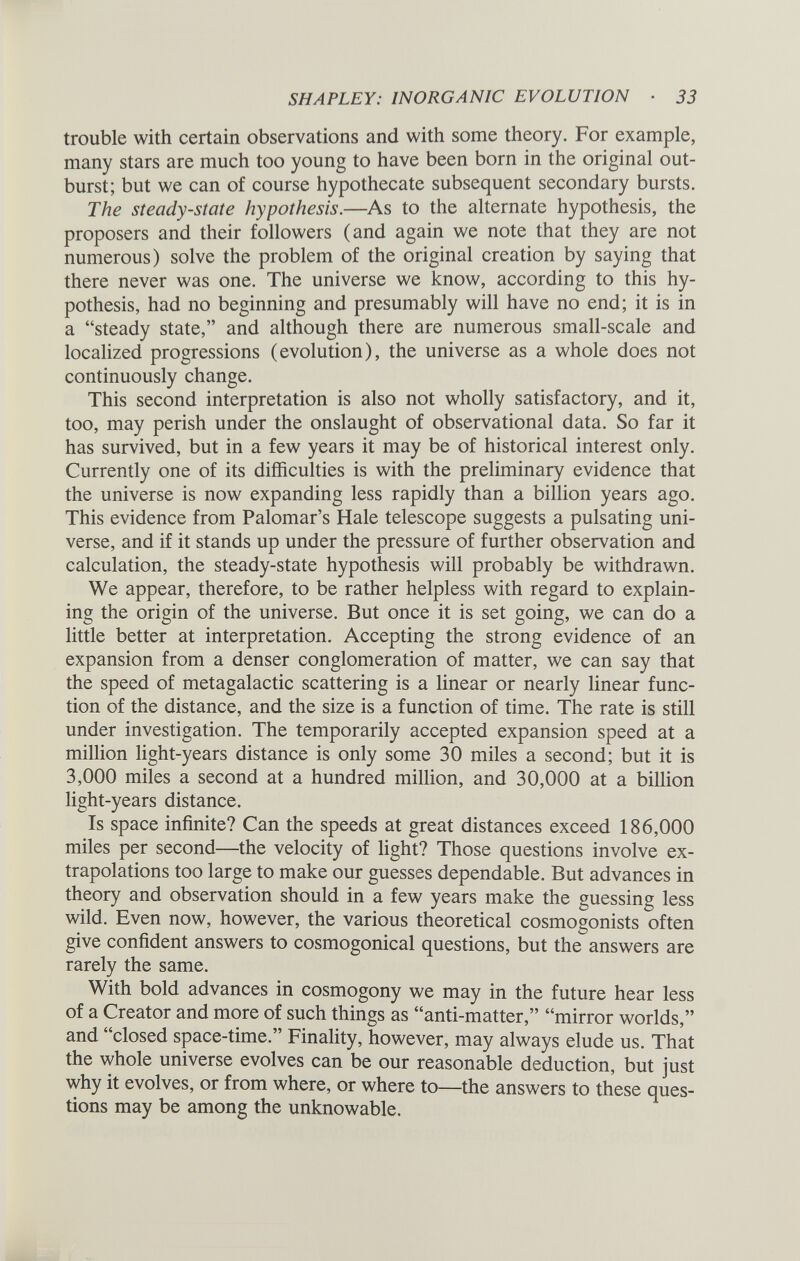 trouble with certain observations and with some theory. For example, many stars are much too young to have been born in the original out burst; but we can of course hypothecate subsequent secondary bursts. The steady-state hypothesis .—As to the alternate hypothesis, the proposers and their followers (and again we note that they are not numerous) solve the problem of the original creation by saying that there never was one. The universe we know, according to this hy pothesis, had no beginning and presumably will have no end; it is in a “steady state,” and although there are numerous small-scale and localized progressions (evolution), the universe as a whole does not continuously change. This second interpretation is also not wholly satisfactory, and it, too, may perish under the onslaught of observational data. So far it has survived, but in a few years it may be of historical interest only. Currently one of its difficulties is with the preliminary evidence that the universe is now expanding less rapidly than a billion years ago. This evidence from Palomar’s Hale telescope suggests a pulsating uni verse, and if it stands up under the pressure of further observation and calculation, the steady-state hypothesis will probably be withdrawn. We appear, therefore, to be rather helpless with regard to explain ing the origin of the universe. But once it is set going, we can do a little better at interpretation. Accepting the strong evidence of an expansion from a denser conglomeration of matter, we can say that the speed of metagalactic scattering is a linear or nearly linear func tion of the distance, and the size is a function of time. The rate is still under investigation. The temporarily accepted expansion speed at a million light-years distance is only some 30 miles a second; but it is 3,000 miles a second at a hundred million, and 30,000 at a billion light-years distance. Is space infinite? Can the speeds at great distances exceed 186,000 miles per second—the velocity of light? Those questions involve ex trapolations too large to make our guesses dependable. But advances in theory and observation should in a few years make the guessing less wild. Even now, however, the various theoretical cosmogonists often give confident answers to cosmogonical questions, but the answers are rarely the same. With bold advances in cosmogony we may in the future hear less of a Creator and more of such things as “anti-matter,” “mirror worlds,” and “closed space-time.” Finality, however, may always elude us. That the whole universe evolves can be our reasonable deduction, but just why it evolves, or from where, or where to—the answers to these ques tions may be among the unknowable.