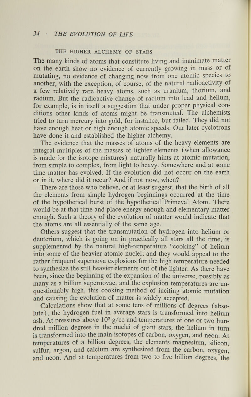 THE HIGHER ALCHEMY OF STARS The many kinds of atoms that constitute living and inanimate matter on the earth show no evidence of currently growing in mass or of mutating, no evidence of changing now from one atomic species to another, with the exception, of course, of the natural radioactivity of a few relatively rare heavy atoms, such as uranium, thorium, and radium. But the radioactive change of radium into lead and helium, for example, is in itself a suggestion that under proper physical con ditions other kinds of atoms might be transmuted. The alchemists tried to turn mercury into gold, for instance, but failed. They did not have enough heat or high enough atomic speeds. Our later cyclotrons have done it and established the higher alchemy. The evidence that the masses of atoms of the heavy elements are integral multiples of the masses of lighter elements (when allowance is made for the isotope mixtures) naturally hints at atomic mutation, from simple to complex, from light to heavy. Somewhere and at some time matter has evolved. If the evolution did not occur on the earth or in it, where did it occur? And if not now, when? There are those who believe, or at least suggest, that the birth of all the elements from simple hydrogen beginnings occurred at the time of the hypothetical burst of the hypothetical Primeval Atom. There would be at that time and place energy enough and elementary matter enough. Such a theory of the evolution of matter would indicate that the atoms are all essentially of the same age. Others suggest that the transmutation of hydrogen into helium or deuterium, which is going on in practically all stars all the time, is supplemented by the natural high-temperature “cooking” of helium into some of the heavier atomic nuclei; and they would appeal to the rather frequent supernova explosions for the high temperature needed to synthesize the still heavier elements out of the lighter. As there have been, since the beginning of the expansion of the universe, possibly as many as a billion supernovae, and the explosion temperatures are un questionably high, this cooking method of inciting atomic mutation and causing the evolution of matter is widely accepted. Calculations show that at some tens of millions of degrees (abso lute), the hydrogen fuel in average stars is transformed into helium ash. At pressures above 10 3 g/cc and temperatures of one or two hun dred million degrees in the nuclei of giant stars, the helium in turn is transformed into the main isotopes of carbon, oxygen, and neon. At temperatures of a billion degrees, the elements magnesium, silicon, sulfur, argon, and calcium are synthesized from the carbon, oxygen, and neon. And at temperatures from two to five billion degrees, the