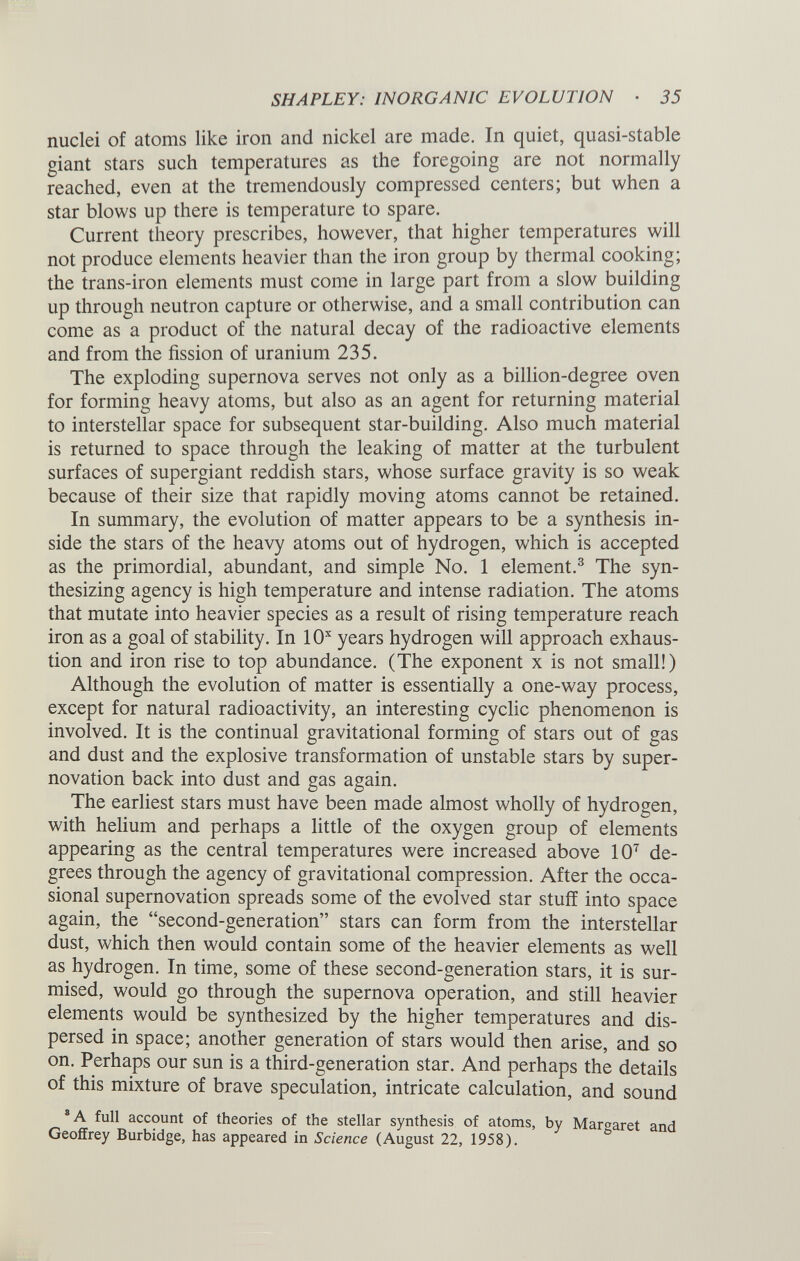 nuclei of atoms like iron and nickel are made. In quiet, quasi-stable giant stars such temperatures as the foregoing are not normally reached, even at the tremendously compressed centers; but when a star blows up there is temperature to spare. Current theory prescribes, however, that higher temperatures will not produce elements heavier than the iron group by thermal cooking; the trans-iron elements must come in large part from a slow building up through neutron capture or otherwise, and a small contribution can come as a product of the natural decay of the radioactive elements and from the fission of uranium 235. The exploding supernova serves not only as a billion-degree oven for forming heavy atoms, but also as an agent for returning material to interstellar space for subsequent star-building. Also much material is returned to space through the leaking of matter at the turbulent surfaces of supergiant reddish stars, whose surface gravity is so weak because of their size that rapidly moving atoms cannot be retained. In summary, the evolution of matter appears to be a synthesis in side the stars of the heavy atoms out of hydrogen, which is accepted as the primordial, abundant, and simple No. 1 element. 3 The syn thesizing agency is high temperature and intense radiation. The atoms that mutate into heavier species as a result of rising temperature reach iron as a goal of stability. In 10 x years hydrogen will approach exhaus tion and iron rise to top abundance. (The exponent x is not small!) Although the evolution of matter is essentially a one-way process, except for natural radioactivity, an interesting cyclic phenomenon is involved. It is the continual gravitational forming of stars out of gas and dust and the explosive transformation of unstable stars by super novation back into dust and gas again. The earliest stars must have been made almost wholly of hydrogen, with helium and perhaps a little of the oxygen group of elements appearing as the central temperatures were increased above 10 7 de grees through the agency of gravitational compression. After the occa sional supernovation spreads some of the evolved star stuff into space again, the “second-generation” stars can form from the interstellar dust, which then would contain some of the heavier elements as well as hydrogen. In time, some of these second-generation stars, it is sur mised, would go through the supernova operation, and still heavier elements would be synthesized by the higher temperatures and dis persed in space; another generation of stars would then arise, and so on. Perhaps our sun is a third-generation star. And perhaps the details of this mixture of brave speculation, intricate calculation, and sound 8 A full account of theories of the stellar synthesis of atoms, by Margaret and Geoffrey Burbidge, has appeared in Science (August 22, 1958).