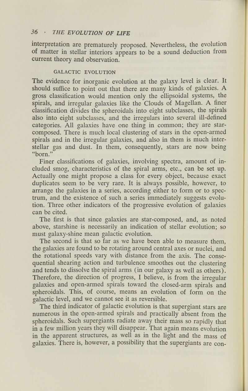 interpretation are prematurely proposed. Nevertheless, the evolution of matter in stellar interiors appears to be a sound deduction from current theory and observation. GALACTIC EVOLUTION The evidence for inorganic evolution at the galaxy level is clear. It should suffice to point out that there are many kinds of galaxies. A gross classification would mention only the ellipsoidal systems, the spirals, and irregular galaxies like the Clouds of Magellan. A finer classification divides the spheroidals into eight subclasses, the spirals also into eight subclasses, and the irregulars into several ill-defined categories. All galaxies have one thing in common; they are star- composed. There is much local clustering of stars in the open-armed spirals and in the irregular galaxies, and also in them is much inter stellar gas and dust. In them, consequently, stars are now being “born.” Finer classifications of galaxies, involving spectra, amount of in cluded smog, characteristics of the spiral arms, etc., can be set up. Actually one might propose a class for every object, because exact duplicates seem to be very rare. It is always possible, however, to arrange the galaxies in a series, according either to form or to spec trum, and the existence of such a series immediately suggests evolu tion. Three other indicators of the progressive evolution of galaxies can be cited. The first is that since galaxies are star-composed, and, as noted above, starshine is necessarily an indication of stellar evolution; so must galaxy-shine mean galactic evolution. The second is that so far as we have been able to measure them, the galaxies are found to be rotating around central axes or nuclei, and the rotational speeds vary with distance from the axis. The conse quential shearing action and turbulence smoothes out the clustering and tends to dissolve the spiral arms (in our galaxy as well as others). Therefore, the direction of progress, I believe, is from the irregular galaxies and open-armed spirals toward the closed-arm spirals and spheroidals. This, of course, means an evolution of form on the galactic level, and we cannot see it as reversible. The third indicator of galactic evolution is that supergiant stars are numerous in the open-armed spirals and practically absent from the spheroidals. Such supergiants radiate away their mass so rapidly that in a few million years they will disappear. That again means evolution in the apparent structures, as well as in the light and the mass of galaxies. There is, however, a possibility that the supergiants are con