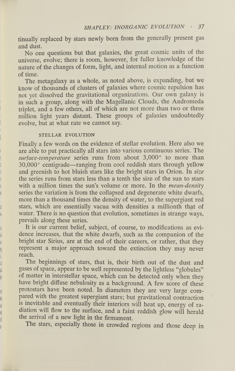 tinually replaced by stars newly born from the generally present gas and dust. No one questions but that galaxies, the great cosmic units of the universe, evolve; there is room, however, for fuller knowledge of the nature of the changes of form, light, and internal motion as a function of time. The metagalaxy as a whole, as noted above, is expanding, but we know of thousands of clusters of galaxies where cosmic repulsion has not yet dissolved the gravitational organizations. Our own galaxy is in such a group, along with the Magellanic Clouds, the Andromeda triplet, and a few others, all of which are not more than two or three million light years distant. These groups of galaxies undoubtedly evolve, but at what rate we cannot say. STELLAR EVOLUTION Finally a few words on the evidence of stellar evolution. Here also we are able to put practically all stars into various continuous series. The surface-temperature series runs from about 3,000° to more than 30,000° centigrade—ranging from cool reddish stars through yellow and greenish to hot bluish stars like the bright stars in Orion. In size the series runs from stars less than a tenth the size of the sun to stars with a million times the sun’s volume or more. In the mean-density series the variation is from the collapsed and degenerate white dwarfs, more than a thousand times the density of water, to the supergiant red stars, which are essentially vacua with densities a millionth that of water. There is no question that evolution, sometimes in strange ways, prevails along these series. It is our current belief, subject, of course, to modifications as evi dence increases, that the white dwarfs, such as the companion of the bright star Sirius, are at the end of their careers, or rather, that they represent a major approach toward the extinction they may never reach. The beginnings of stars, that is, their birth out of the dust and gases of space, appear to be well represented by the lightless “globules” of matter in interstellar space, which can be detected only when they have bright diffuse nebulosity as a background. A few score of these protostars have been noted. In diameters they are very large com pared with the greatest supergiant stars; but gravitational contraction is inevitable and eventually their interiors will heat up, energy of ra diation will flow to the surface, and a faint reddish glow will herald the arrival of a new light in the firmament. The stars, especially those in crowded regions and those deep in