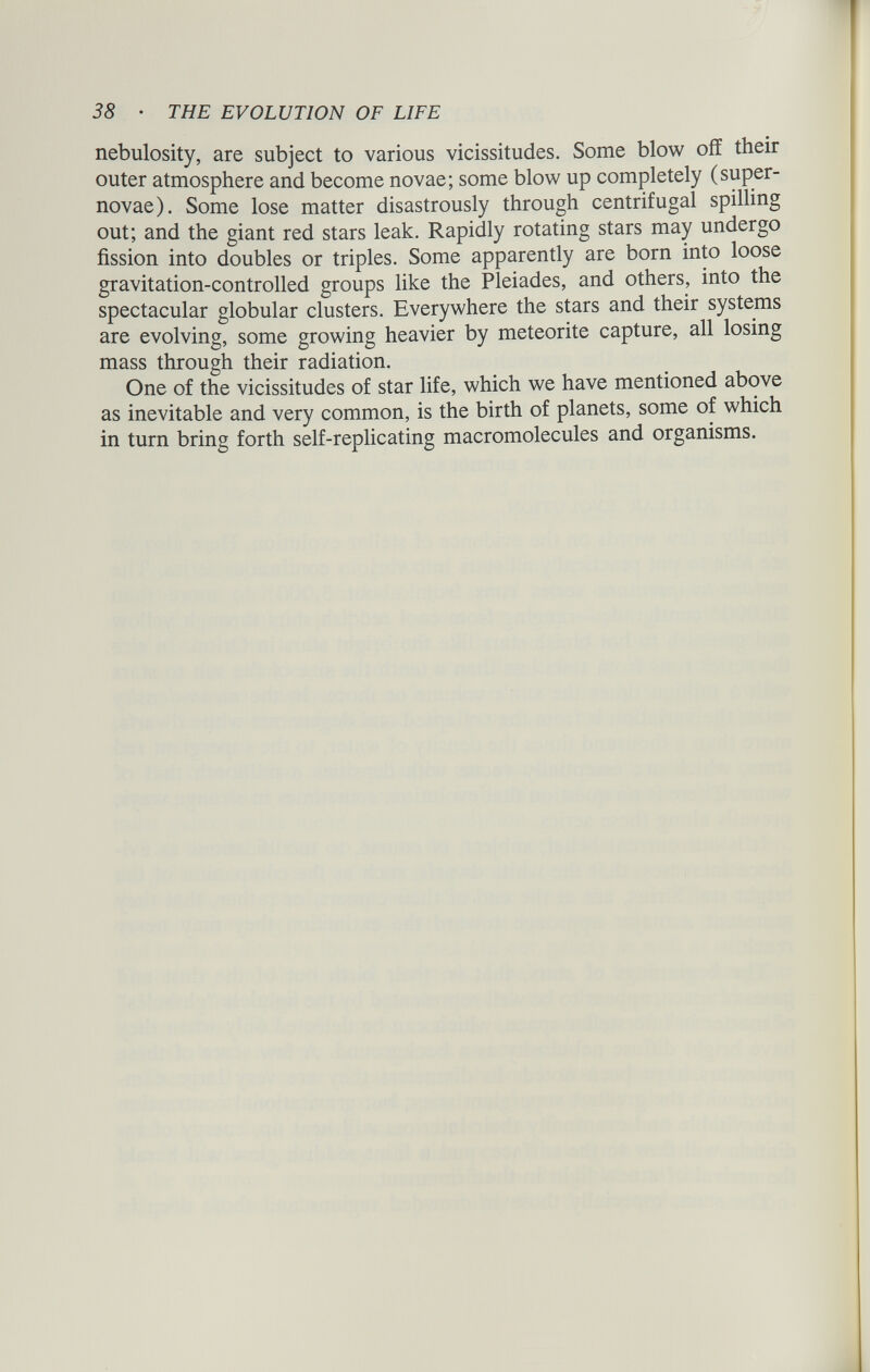 nebulosity, are subject to various vicissitudes. Some blow off their outer atmosphere and become novae; some blow up completely (super novae). Some lose matter disastrously through centrifugal spilling out; and the giant red stars leak. Rapidly rotating stars may undergo fission into doubles or triples. Some apparently are born into loose gravitation-controlled groups like the Pleiades, and others, into t e spectacular globular clusters. Everywhere the stars and their systems are evolving, some growing heavier by meteorite capture, all losing mass through their radiation. . One of the vicissitudes of star life, which we have mentioned as inevitable and very common, is the birth of planets, some of which in turn bring forth self-replicating macromolecules and organisms.