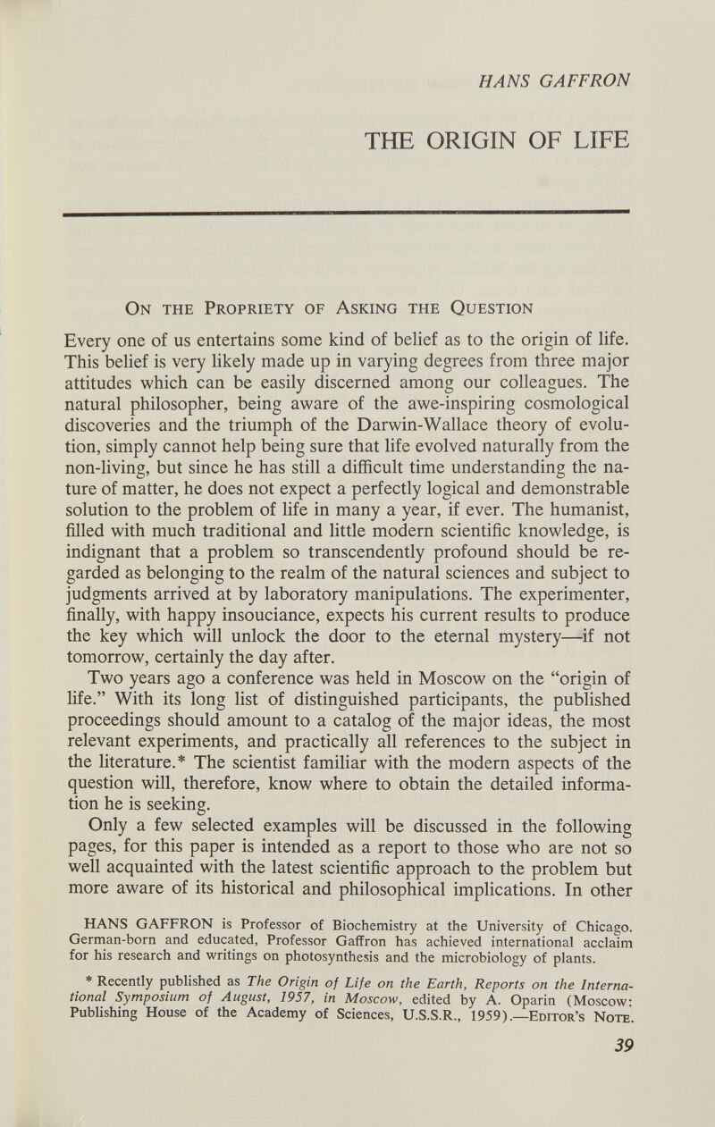 THE ORIGIN OF LIFE On the Propriety of Asking the Question Every one of us entertains some kind of belief as to the origin of life. This belief is very likely made up in varying degrees from three major attitudes which can be easily discerned among our colleagues. The natural philosopher, being aware of the awe-inspiring cosmological discoveries and the triumph of the Darwin-Wallace theory of evolu tion, simply cannot help being sure that life evolved naturally from the non-living, but since he has still a difficult time understanding the na ture of matter, he does not expect a perfectly logical and demonstrable solution to the problem of life in many a year, if ever. The humanist, filled with much traditional and little modern scientific knowledge, is indignant that a problem so transcendently profound should be re garded as belonging to the realm of the natural sciences and subject to judgments arrived at by laboratory manipulations. The experimenter, finally, with happy insouciance, expects his current results to produce the key which will unlock the door to the eternal mystery—if not tomorrow, certainly the day after. Two years ago a conference was held in Moscow on the “origin of life.” With its long list of distinguished participants, the published proceedings should amount to a catalog of the major ideas, the most relevant experiments, and practically all references to the subject in the literature.* The scientist familiar with the modern aspects of the question will, therefore, know where to obtain the detailed informa tion he is seeking. Only a few selected examples will be discussed in the following pages, for this paper is intended as a report to those who are not so well acquainted with the latest scientific approach to the problem but more aware of its historical and philosophical implications. In other HANS GAFFRON is Professor of Biochemistry at the University of Chicago. German-born and educated, Professor Gaffron has achieved international acclaim for his research and writings on photosynthesis and the microbiology of plants. * Recently published as The Origin of Life on the Earth, Reports on the Interna tional Symposium of August, 1957, in Moscow, edited by A. Oparin (Moscow Publishing House of the Academy of Sciences, U.S.S.R., 1959).— Editor’s Note.