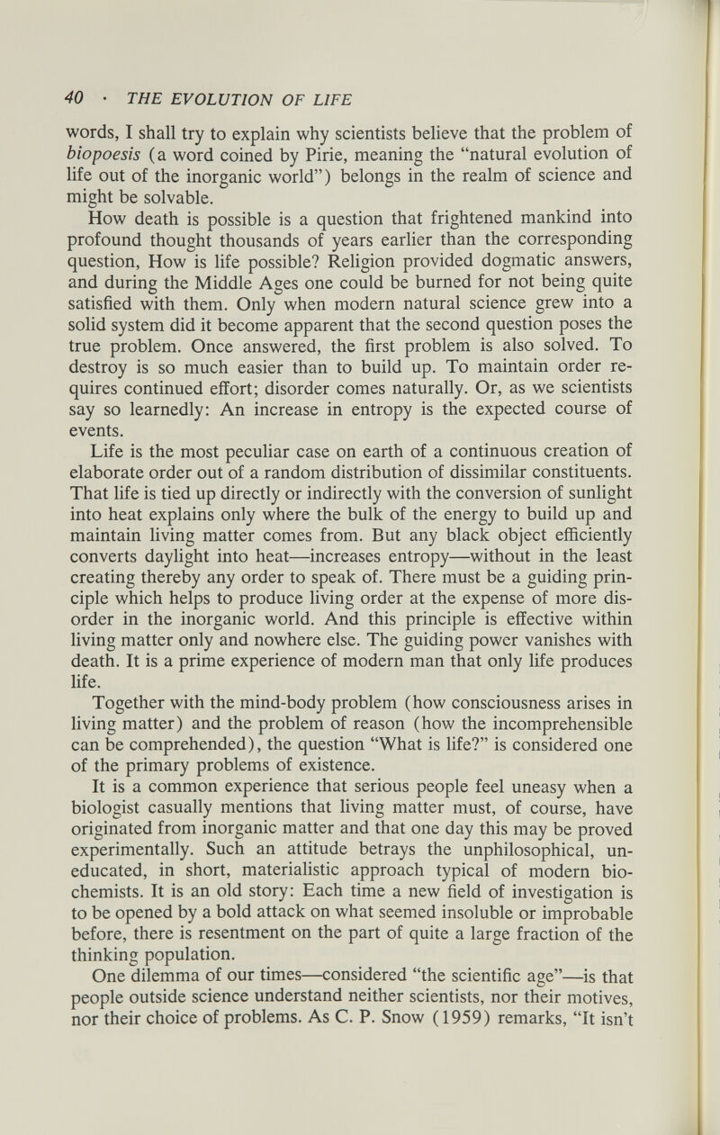 words, I shall try to explain why scientists believe that the problem of biopoesis (a word coined by Pirie, meaning the “natural evolution of life out of the inorganic world”) belongs in the realm of science and might be solvable. How death is possible is a question that frightened mankind into profound thought thousands of years earlier than the corresponding question, How is life possible? Religion provided dogmatic answers, and during the Middle Ages one could be burned for not being quite satisfied with them. Only when modern natural science grew into a solid system did it become apparent that the second question poses the true problem. Once answered, the first problem is also solved. To destroy is so much easier than to build up. To maintain order re quires continued effort; disorder comes naturally. Or, as we scientists say so learnedly: An increase in entropy is the expected course of events. Life is the most peculiar case on earth of a continuous creation of elaborate order out of a random distribution of dissimilar constituents. That life is tied up directly or indirectly with the conversion of sunlight into heat explains only where the bulk of the energy to build up and maintain living matter comes from. But any black object efficiently converts daylight into heat—increases entropy—without in the least creating thereby any order to speak of. There must be a guiding prin ciple which helps to produce living order at the expense of more dis order in the inorganic world. And this principle is effective within living matter only and nowhere else. The guiding power vanishes with death. It is a prime experience of modern man that only life produces life. Together with the mind-body problem (how consciousness arises in living matter) and the problem of reason (how the incomprehensible can be comprehended), the question “What is life?” is considered one of the primary problems of existence. It is a common experience that serious people feel uneasy when a biologist casually mentions that living matter must, of course, have originated from inorganic matter and that one day this may be proved experimentally. Such an attitude betrays the unphilosophical, un educated, in short, materialistic approach typical of modern bio chemists. It is an old story: Each time a new field of investigation is to be opened by a bold attack on what seemed insoluble or improbable before, there is resentment on the part of quite a large fraction of the thinking population. One dilemma of our times—considered “the scientific age”—is that people outside science understand neither scientists, nor their motives, nor their choice of problems. As C. P. Snow (1959) remarks, “It isn’t