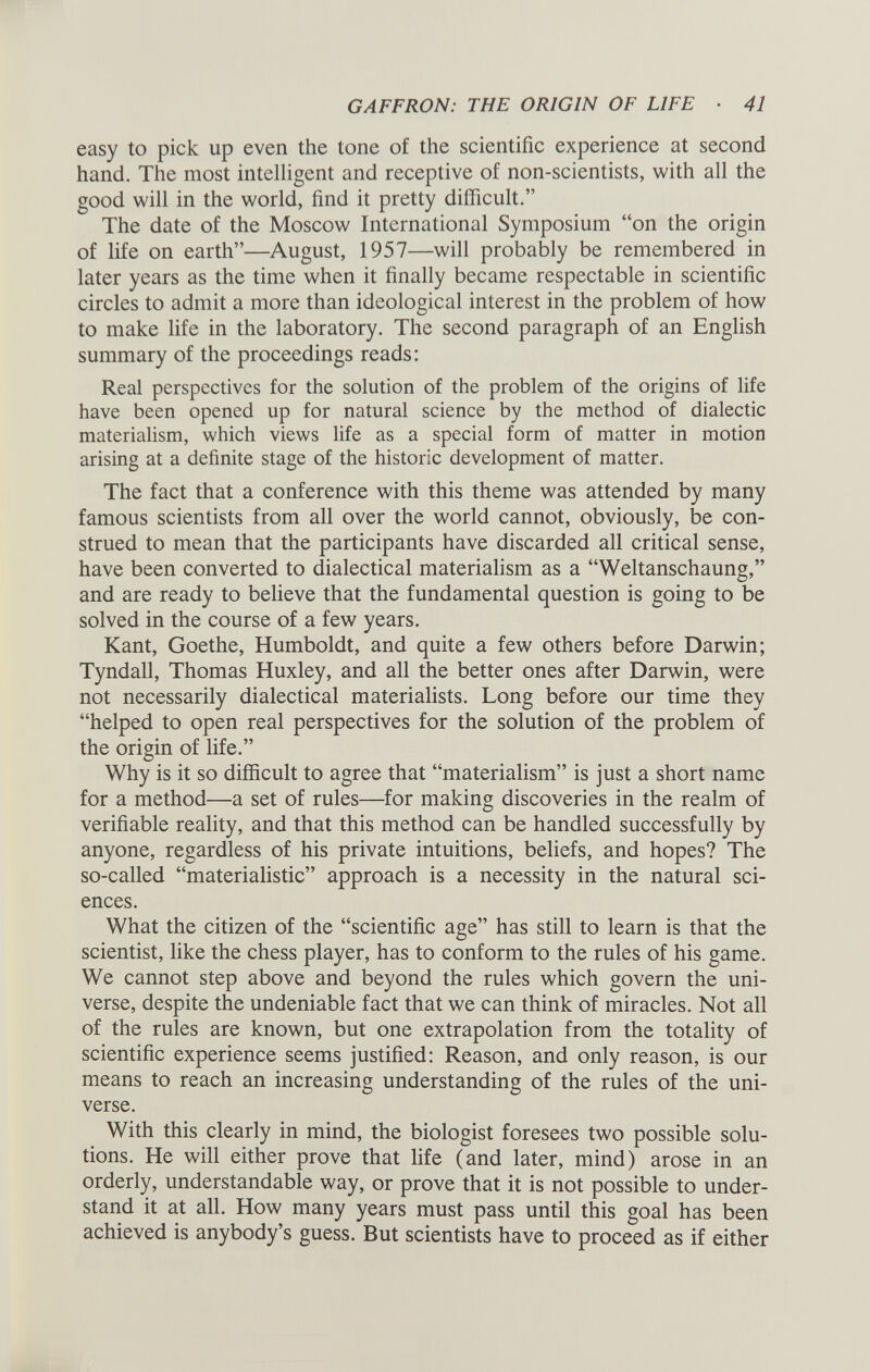 easy to pick up even the tone of the scientific experience at second hand. The most intelligent and receptive of non-scientists, with all the good will in the world, find it pretty difficult.” The date of the Moscow International Symposium “on the origin of life on earth”—August, 1957—will probably be remembered in later years as the time when it finally became respectable in scientific circles to admit a more than ideological interest in the problem of how to make life in the laboratory. The second paragraph of an English summary of the proceedings reads: Real perspectives for the solution of the problem of the origins of life have been opened up for natural science by the method of dialectic materialism, which views life as a special form of matter in motion arising at a definite stage of the historic development of matter. The fact that a conference with this theme was attended by many famous scientists from all over the world cannot, obviously, be con strued to mean that the participants have discarded all critical sense, have been converted to dialectical materialism as a “Weltanschaung,” and are ready to believe that the fundamental question is going to be solved in the course of a few years. Kant, Goethe, Humboldt, and quite a few others before Darwin; Tyndall, Thomas Huxley, and all the better ones after Darwin, were not necessarily dialectical materialists. Long before our time they “helped to open real perspectives for the solution of the problem of the origin of life.” Why is it so difficult to agree that “materialism” is just a short name for a method—a set of rules—for making discoveries in the realm of verifiable reality, and that this method can be handled successfully by anyone, regardless of his private intuitions, beliefs, and hopes? The so-called “materialistic” approach is a necessity in the natural sci ences. What the citizen of the “scientific age” has still to learn is that the scientist, like the chess player, has to conform to the rules of his game. We cannot step above and beyond the rules which govern the uni verse, despite the undeniable fact that we can think of miracles. Not all of the rules are known, but one extrapolation from the totality of scientific experience seems justified: Reason, and only reason, is our means to reach an increasing understanding of the rules of the uni verse. With this clearly in mind, the biologist foresees two possible solu tions. He will either prove that life (and later, mind) arose in an orderly, understandable way, or prove that it is not possible to under stand it at all. How many years must pass until this goal has been achieved is anybody’s guess. But scientists have to proceed as if either