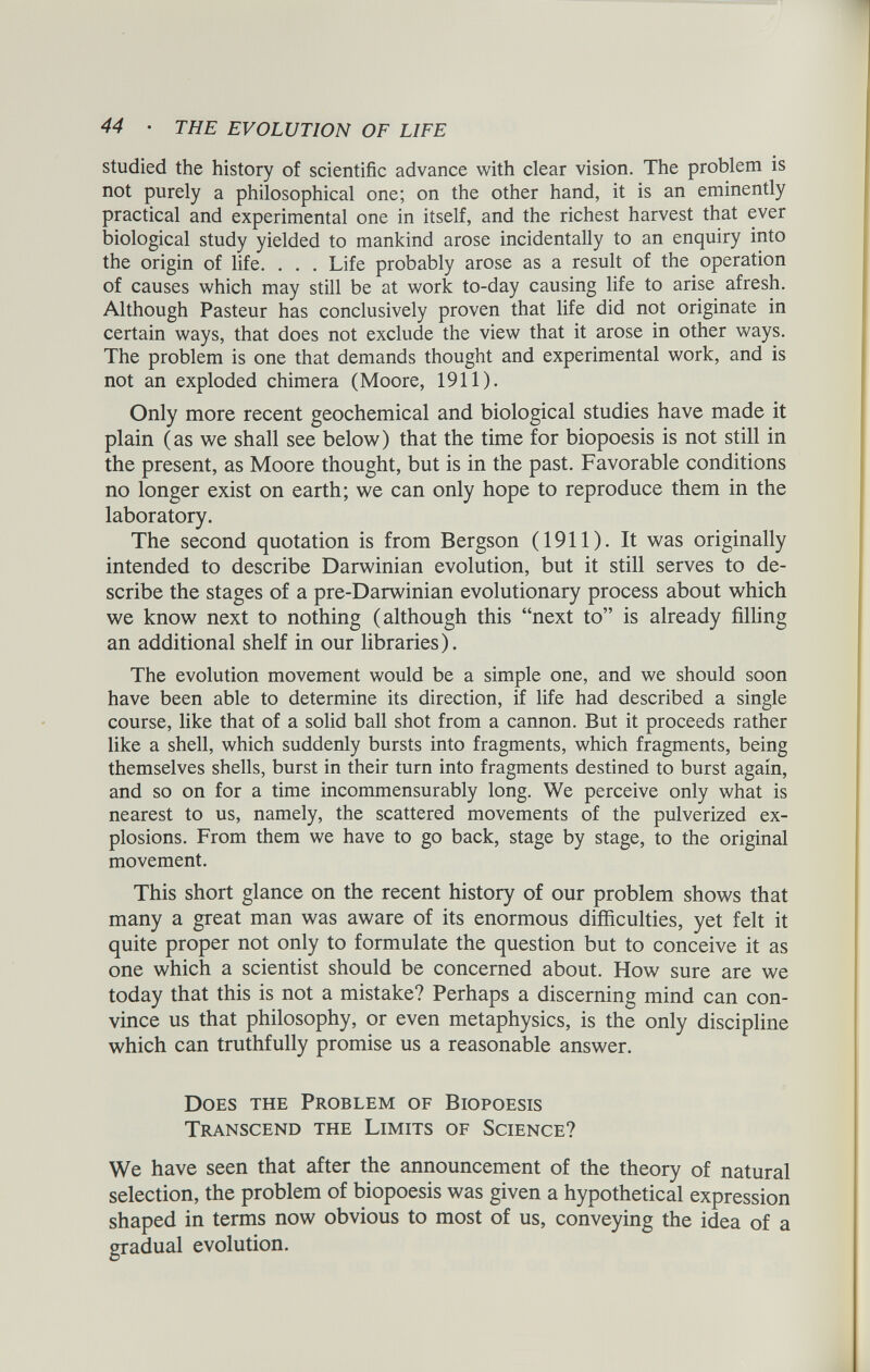 studied the history of scientific advance with clear vision. The problem is not purely a philosophical one; on the other hand, it is an eminently practical and experimental one in itself, and the richest harvest that ever biological study yielded to mankind arose incidentally to an enquiry into the origin of life. . . . Life probably arose as a result of the operation of causes which may still be at work to-day causing life to arise afresh. Although Pasteur has conclusively proven that life did not originate in certain ways, that does not exclude the view that it arose in other ways. The problem is one that demands thought and experimental work, and is not an exploded chimera (Moore, 1911). Only more recent geochemical and biological studies have made it plain (as we shall see below) that the time for biopoesis is not still in the present, as Moore thought, but is in the past. Favorable conditions no longer exist on earth; we can only hope to reproduce them in the laboratory. The second quotation is from Bergson (1911). It was originally intended to describe Darwinian evolution, but it still serves to de scribe the stages of a pre-Darwinian evolutionary process about which we know next to nothing (although this “next to” is already filling an additional shelf in our libraries). The evolution movement would be a simple one, and we should soon have been able to determine its direction, if life had described a single course, like that of a solid ball shot from a cannon. But it proceeds rather like a shell, which suddenly bursts into fragments, which fragments, being themselves shells, burst in their turn into fragments destined to burst again, and so on for a time incommensurably long. We perceive only what is nearest to us, namely, the scattered movements of the pulverized ex plosions. From them we have to go back, stage by stage, to the original movement. This short glance on the recent history of our problem shows that many a great man was aware of its enormous difficulties, yet felt it quite proper not only to formulate the question but to conceive it as one which a scientist should be concerned about. How sure are we today that this is not a mistake? Perhaps a discerning mind can con vince us that philosophy, or even metaphysics, is the only discipline which can truthfully promise us a reasonable answer. Does the Problem of Biopoesis Transcend the Limits of Science? We have seen that after the announcement of the theory of natural selection, the problem of biopoesis was given a hypothetical expression shaped in terms now obvious to most of us, conveying the idea of a gradual evolution.