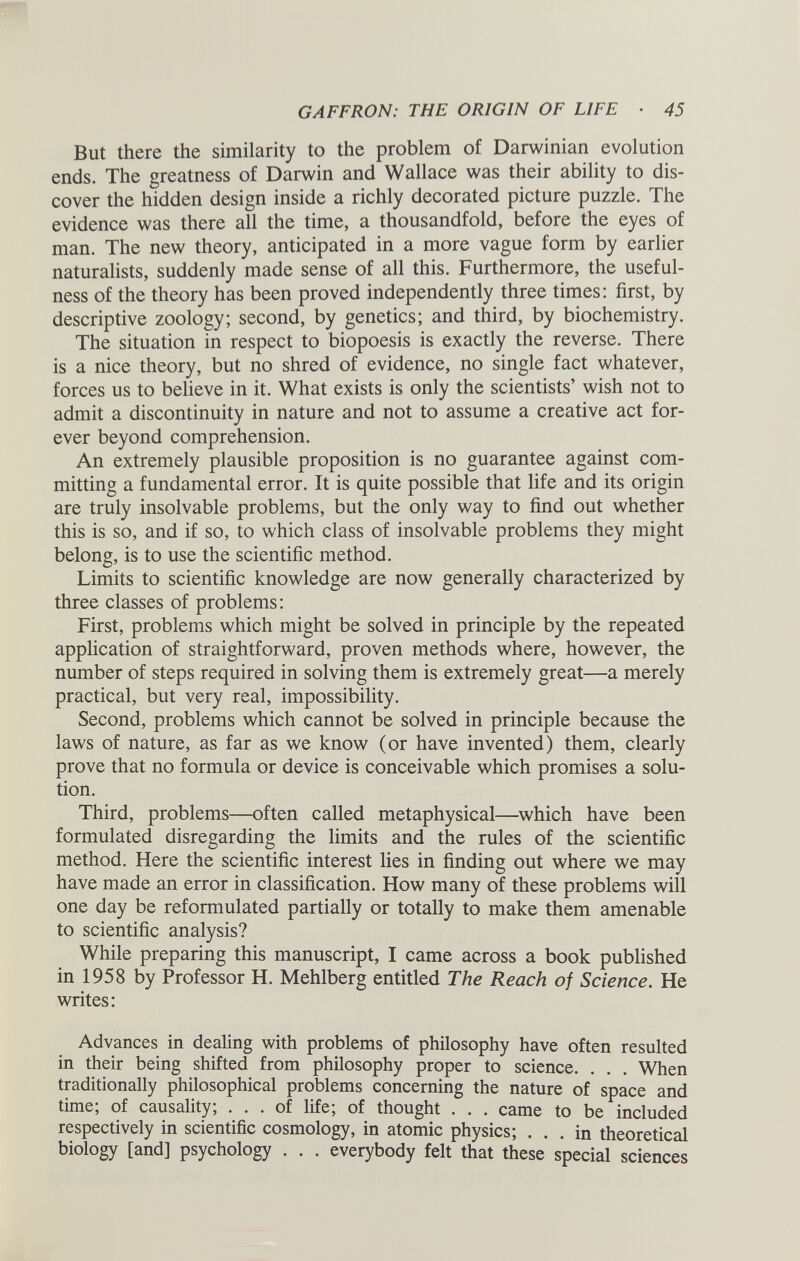 But there the similarity to the problem of Darwinian evolution ends. The greatness of Darwin and Wallace was their ability to dis cover the hidden design inside a richly decorated picture puzzle. The evidence was there all the time, a thousandfold, before the eyes of man. The new theory, anticipated in a more vague form by earlier naturalists, suddenly made sense of all this. Furthermore, the useful ness of the theory has been proved independently three times: first, by descriptive zoology; second, by genetics; and third, by biochemistry. The situation in respect to biopoesis is exactly the reverse. There is a nice theory, but no shred of evidence, no single fact whatever, forces us to believe in it. What exists is only the scientists’ wish not to admit a discontinuity in nature and not to assume a creative act for ever beyond comprehension. An extremely plausible proposition is no guarantee against com mitting a fundamental error. It is quite possible that life and its origin are truly insolvable problems, but the only way to find out whether this is so, and if so, to which class of insolvable problems they might belong, is to use the scientific method. Limits to scientific knowledge are now generally characterized by three classes of problems: First, problems which might be solved in principle by the repeated application of straightforward, proven methods where, however, the number of steps required in solving them is extremely great—a merely practical, but very real, impossibility. Second, problems which cannot be solved in principle because the laws of nature, as far as we know (or have invented) them, clearly prove that no formula or device is conceivable which promises a solu tion. Third, problems—often called metaphysical—which have been formulated disregarding the limits and the rules of the scientific method. Here the scientific interest lies in finding out where we may have made an error in classification. How many of these problems will one day be reformulated partially or totally to make them amenable to scientific analysis? While preparing this manuscript, I came across a book published in 1958 by Professor H. Mehlberg entitled The Reach of Science. He writes: Advances in dealing with problems of philosophy have often resulted in their being shifted from philosophy proper to science. . . . When traditionally philosophical problems concerning the nature of space and time, of causality, ... of life; of thought . . . came to be included respectively in scientific cosmology, in atomic physics; ... in theoretical biology [and] psychology . . . everybody felt that these special sciences